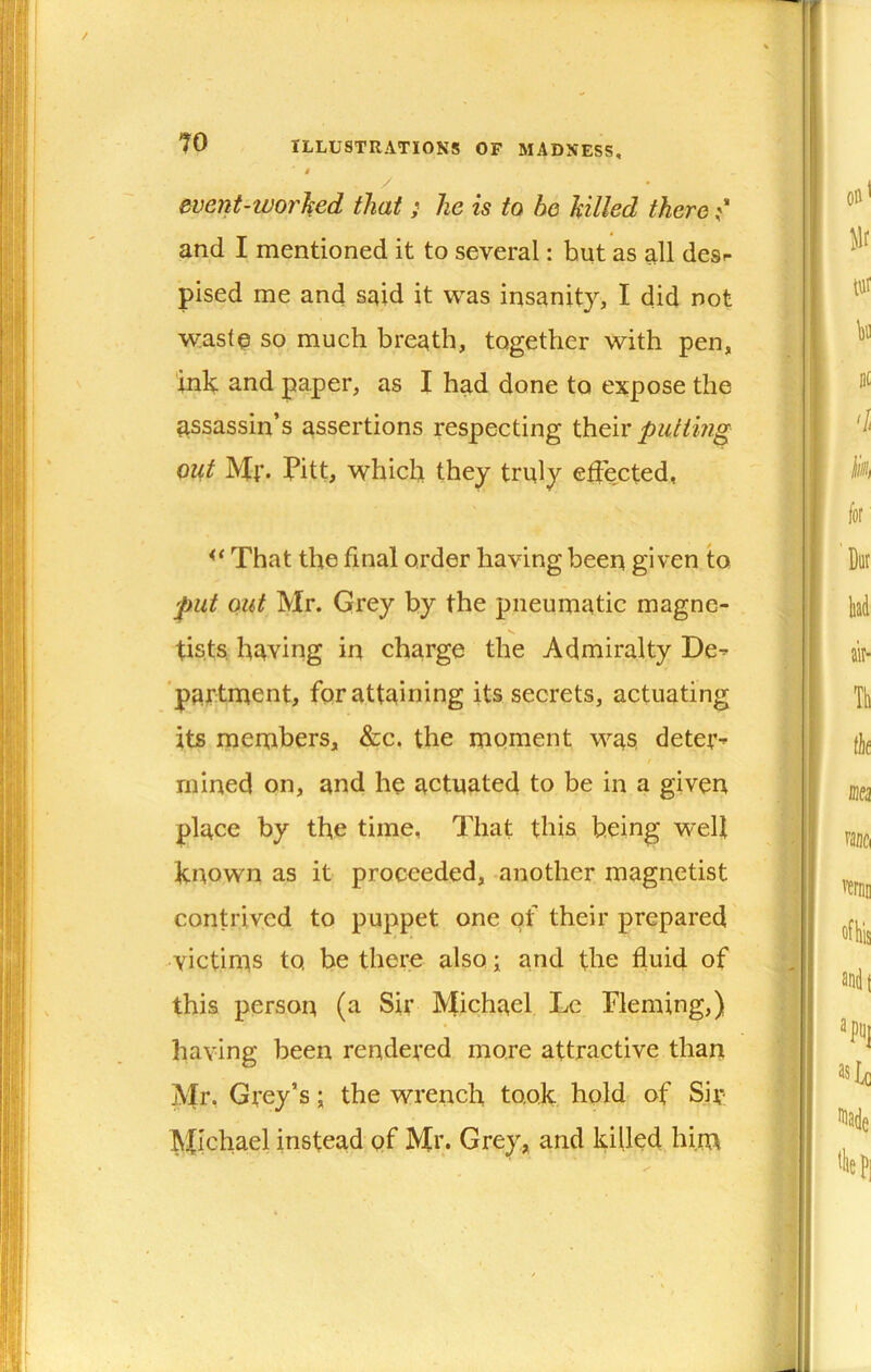 4 / event-worhed that; he is to he hilled there and I mentioned it to several: but as all desr pised me and said it was insanity, I did not waste so much breath, together with pen, ink and paper, as I had done to expose the assassin’s assertions respecting their putting out Mf. Pitt, which they truly ejected, That the final order having been given to put out Mr. Grey by the pneumatic magne- V. tists. having in charge the Admiralty De^ 'partment, for attaining its secrets, actuating its members, &c. the moment was, deter^ mined on, and he actuated to be in a given place by the time, That this being w^elt known as it proceeded, another magnetist contrived to puppet one of their prepared victims to, be there also; and the fluid of this person (a Sir Michael Lc Fleming,) having been rendered more attractive than Mr, Gvey’s \ the wrench took hold of Siv: Michael instead pf Mi> Grey, and killed him