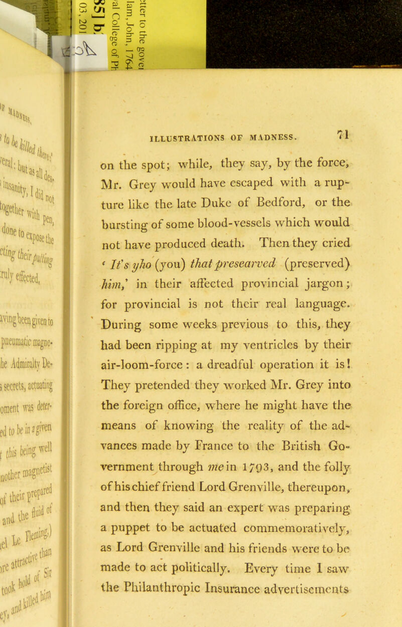 on the spot; while, they say, by the force, Mr. Grey would have escaped with a rup- ture like the late Duke of Bedford, or the bursting of some blood-vessels which would not have produced death. Then they cried ' Ifs ylio (you) that presearved (preserved) him,' in their affected provincial jargon; for provincial is not their real language. During some weeks previous to this, they had been ripping at my ventricles by their air-loom-force: a dreadful operation it is I They pretended they worked Mr. Grey into the foreign office, where he might have the means of knowing the reality of the ad- vances made by France to the British Go- vernment through mem 1/93, and the folly of his chief friend Lord Grenville, thereupon, and then they said an expert was preparing a puppet to be actuated commemoratively, as Lord Grenville and his friends were to be made to act politically. Every time 1 saw the Philanthropic Insurance advertisements