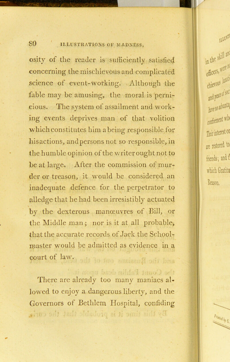 osity of the reader is siifHciently satisfied concerning the mischievous and complicated science of event-working. Although the fable may be amusing, the moral is perni- cious. The system of assailment and work- ing events deprives man of that volition which constitutes him a being responsible for liisactions, andpersons not so responsible, in the humble opinion of the writer ought not to be at large. After the commission of mur- der or treason, it would be considered an inadequate defence for the perpetrator to allcdge that he had been irresistibly actuated by the dexterous manoeuvres of Bill, or the Middle man ; nor is it at all probable, that the accurate records of Jack the School- master w'ould be admitted as evidence in a court of law. . I ■ • There arc already too many maniacs al- lowed to enjoy a dangerous liberty, and the Governors of Bethlem Hospital, confiding r -