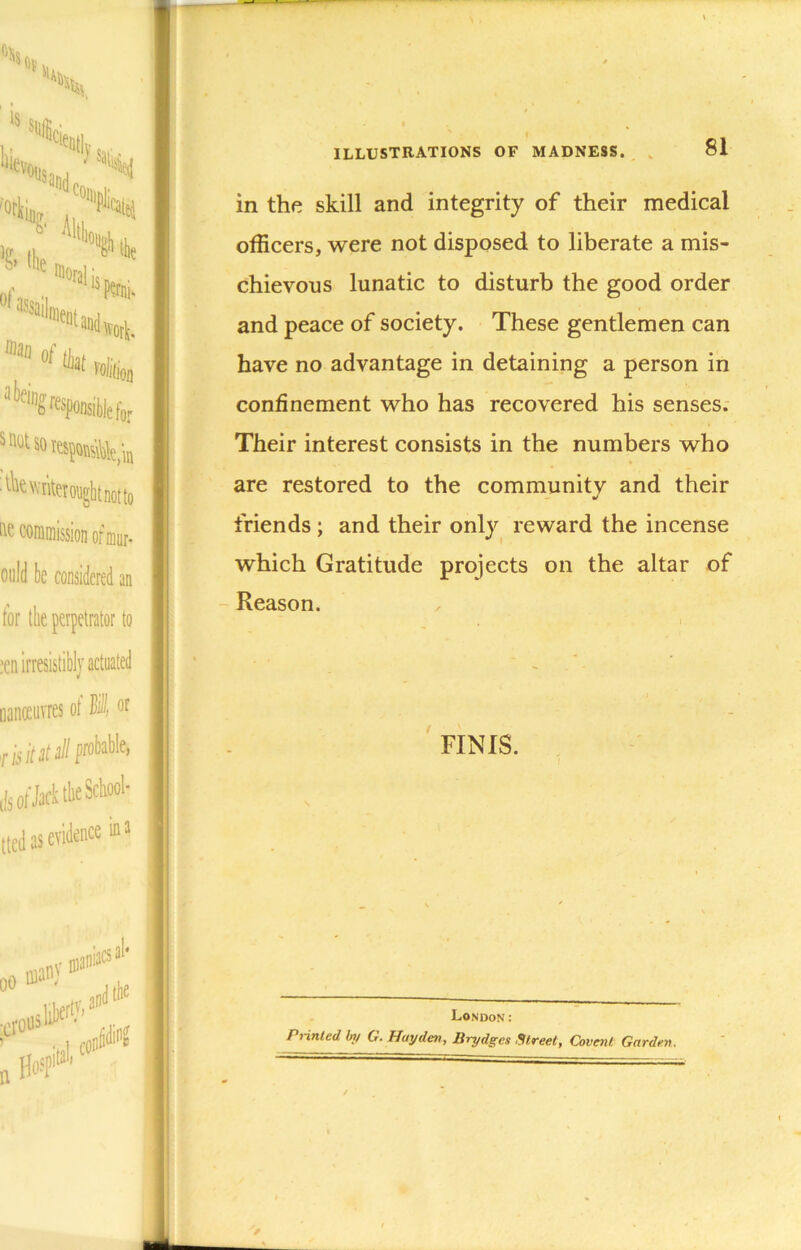 in the skill and integrity of their medical officers, were not disposed to liberate a mis- chievous lunatic to disturb the good order and peace of society. These gentlemen can have no advantage in detaining a person in confinement who has recovered his senses; Their interest consists in the numbers who are restored to the community and their friends ; and their only reward the incense which Gratitude projects on the altar of Reason. FINIS. London: Printed by G. Hayden, Brydges Street, Covenl Garden.