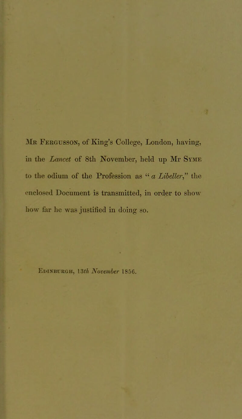 Mr Fergusson, of King’s College, London, having, hi the Lancet of 8th November, held up Mr Sysie to the odium of the Profession as “ a Libeller” the enclosed Document is transmitted, in order to show how far he Avas justified in doing so. Kiu.vbukgh, 13M November I85G.