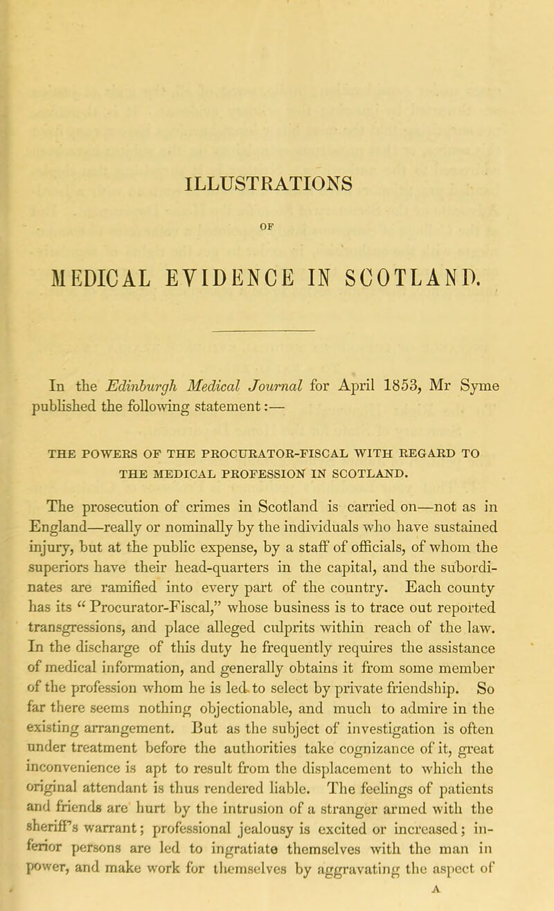 ILLUSTRATIONS OF MEDICAL EVIDENCE IN SCOTLAND. In the Edinburgh Medical Journal for April 1853, Mr Syme published the following statement:— THE POWERS OF THE PROCURATOR-FISCAL, WITH REGARD TO THE MEDICAL PROFESSION IN SCOTLAND. The prosecution of crimes in Scotland is carried on—not as in England—really or nominally hy the individuals who have sustained injury, but at the public expense, by a stalF of officials, of whom the superiors have their head-quarters in the capital, and the subordi- nates are ramified into every part of the country. Each county has its “ Procurator-Fiscal,” whose business is to trace out reported transgressions, and place alleged cidprits within reach of the law. In the discharge of this duty he frequently requires the assistance of medical information, and generally obtains it from some member of the profession whom he is led. to select by private friendship. So far there seems nothing objectionable, and much to admire in the existing arrangement. But as the subject of investigation is often under treatment before the authorities take cognizance of it, great inconvenience is apt to result from the displacement to which the original attendant is thus rendered liable. The feelings of patients and friends are hurt by the intrusion of a stranger armed with the sheriff’s warrant; professional jealousy is excited or increased; in- ferior persons are led to ingratiate themselves with the man in power, and make w'ork for themselves by aggravating the aspect of A