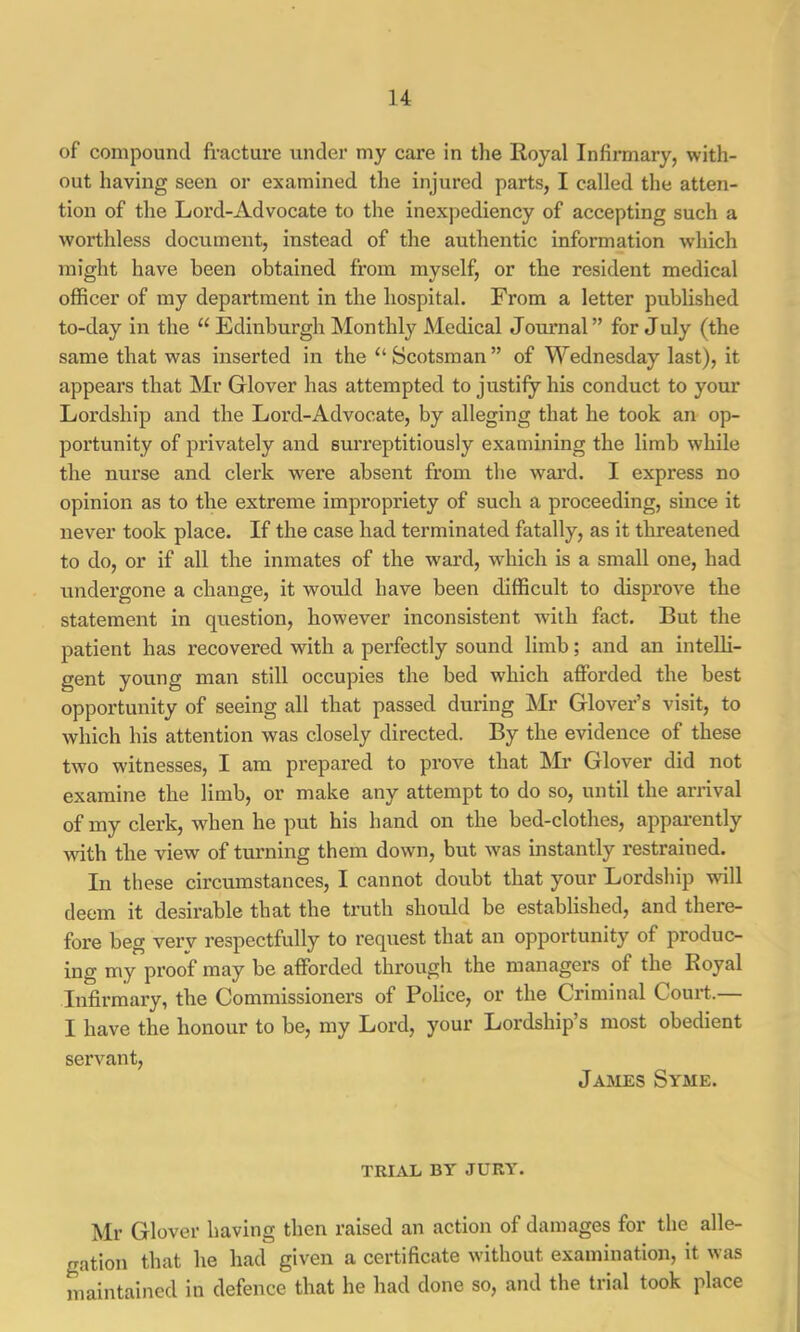 of compound fracture under my care in the Royal Infirmary, with- out having seen or examined the injured parts, I called the atten- tion of the Lord-Advocate to the inexpediency of accepting such a worthless document, instead of the authentic information which might have been obtained from myself, or the resident medical officer of my department in the hospital. From a letter published to-day in the “ Edinburgh Monthly Medical Journal ” for July (the same that was inserted in the “Scotsman” of Wednesday last), it appears that Mr Glover has attempted to justify his conduct to your Lordship and the Lord-Advocate, by alleging that he took an op- portunity of privately and surreptitiously examining the limb while the nurse and clerk were absent from the ward. I express no opinion as to the extreme impropriety of such a proceeding, since it never took place. If the case had terminated fatally, as it threatened to do, or if all the inmates of the ward, which is a small one, had undergone a change, it would have been difficult to disprove the statement in question, however inconsistent with fact. But the patient has recovered with a perfectly sound limb; and an inteUi- gent young man still occupies the bed which afforded the best opportunity of seeing all that passed during Mr Glover’s visit, to which his attention was closely directed. By the evidence of these two witnesses, I am prepared to prove that Mr Glover did not examine the limb, or make any attempt to do so, until the arrival of my clerk, when he put his hand on the bed-clothes, appai-ently with tbe view of turning them down, but was instantly restrained. In these circumstances, I cannot doubt that your Lordship will deem it desirable that the truth should be established, and there- fore beg very respectfully to request that an opportunity of produc- iug my proof may be afforded through the managers of the Royal Infirmary, the Commissioners of Police, or the Criminal Court.— I have the honour to be, my Lord, your Lordship’s most obedient servant, James Syme. TRIAL BY JURY. Mr Glover having then raised an action of damages for the alle- gation that he had given a certificate without examination, it was maintained in defence that he had done so, and the trial took place