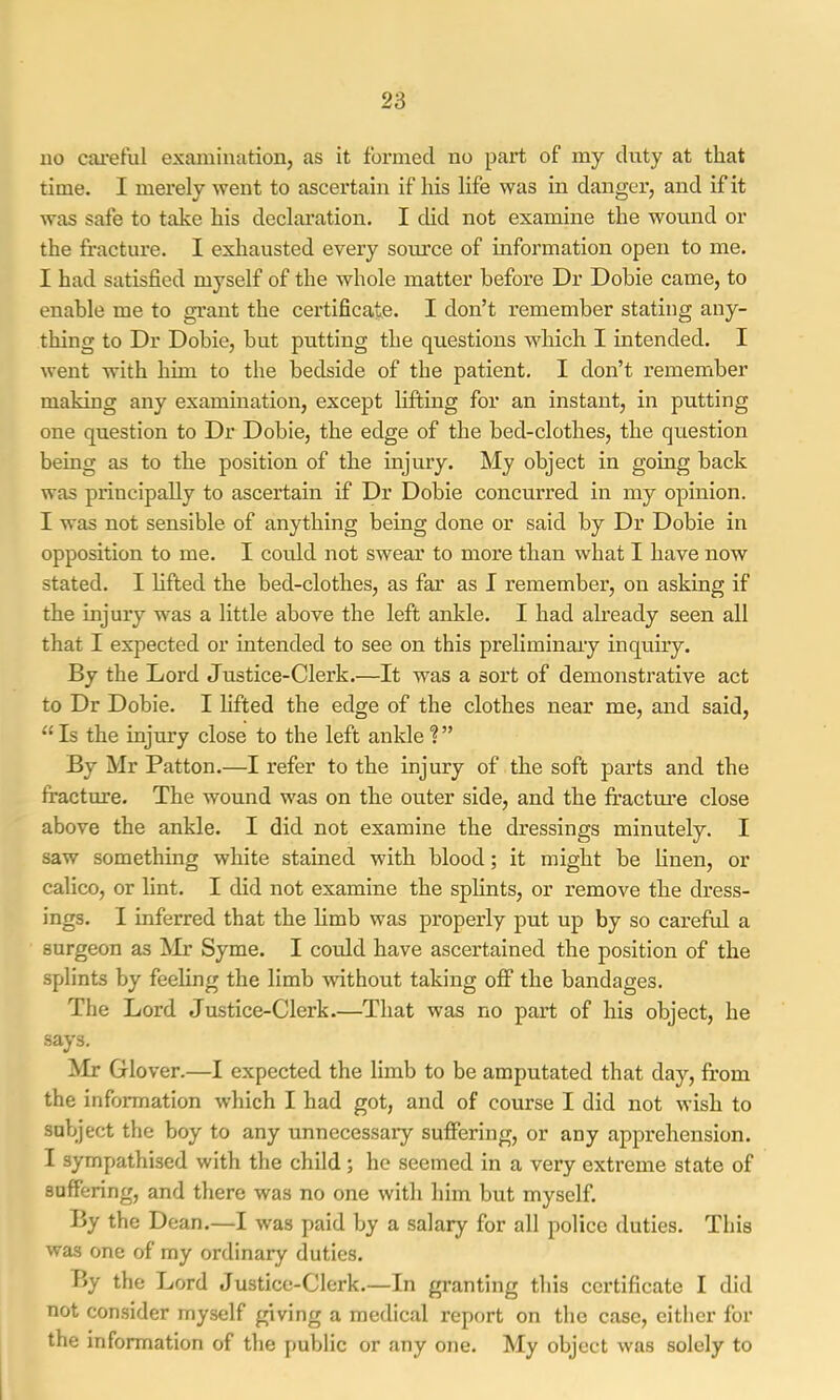 no cai’et’ul examination, as it formed no part of my duty at that time. I merely went to ascertain if his life was in danger, and if it was safe to take his declaration. I did not examine the wound or the fracture. I exliausted every source of information open to me. I had satisfied myself of the whole matter before Dr Dohie came, to enable me to grant the certificate. I don’t remember stating any- thing to Dr Dohie, but putting the questions which I intended. I went with him to the bedside of the patient. I don’t remember making any examination, except lifting for an instant, in putting one question to Dr Dohie, the edge of the bed-clothes, the question being as to the position of the injury. My object in going hack was principally to ascertain if Dr Dohie concurred in my opinion. I was not sensible of anything being done or said by Dr Dohie in opposition to me. I could not swear to more than what I have now stated. I lifted the bed-clothes, as far as I remember, on asking if the injury was a little above the left ankle. I had already seen all that I expected or intended to see on this preliminaiy inquuy. By the Lord Justice-Clerk.—It was a sort of demonstrative act to Dr Dohie. I hfted the edge of the clothes near me, and said, “Is the injury close to the left ankle?” By Mr Patton.—I refer to the injury of the soft parts and the fracture. The wound was on the outer side, and the fractm’e close above the ankle. I did not examine the dressings minutely. I saw something white stained with blood; it might be Hnen, or calico, or lint. I did not examine the splints, or remove the dress- ings. I inferred that the limb was properly put up by so careful a surgeon as Mr Syme. I could have ascertained the position of the splints by feeling the limb without taking oflF the bandages. The Lord Justice-Clerk.—That was no part of his object, he says. Mr Glover.—I expected the limb to be amputated that day, from the information which I had got, and of course I did not wish to subject the hoy to any unnecessary suffering, or any apprehension. I sympathised with the child ; he seemed in a very extreme state of suffering, and there was no one with him but myself. By the Dean.—I was paid by a salary for all police duties. This was one of my ordinary duties. By the Lord Justice-Clerk.—In granting this certificate I did not consider myself giving a medical report on the case, eitlicr for the information of the public or any one. My object was solely to