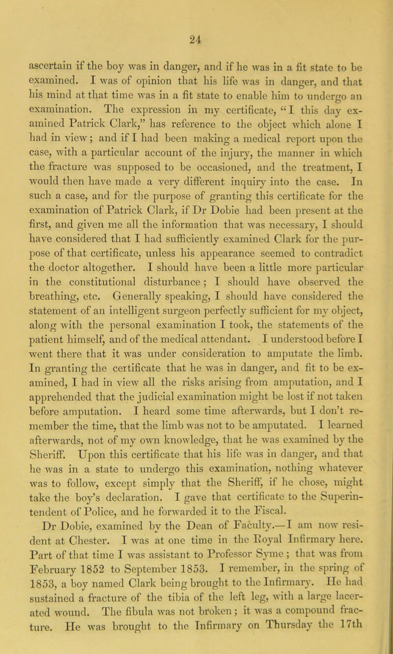 ascertain if the boy was in danger, and if he was in a fit state to be examined. I was of opinion that his life was in danger, and that his mind at that time was in a fit state to enable him to undergo an examination. The expression in my certificate, “I this day ex- amined Patrick Clark,” has reference to the object which alone I had in view; and if I had been making a medical report upon the case, with a particular account of the injury, the manner in which the fracture was supposed to be occasioned, and the treatment, I would then have made a very different inquiiy into the case. In such a case, and for the purpose of granting this certificate for the examination of Patrick Clark, if Dr Dobie had been present at the first, and given me all the information that was necessary, I should have considered that I had sufficiently examined Clai’k for the pur- pose of that certificate, unless his appearance seemed to contradict the doctor altogether. I should have been a little more particular in the constitutional disturbance; I should have obsers'ed the breathing, etc. Generally speaking, I should have considered the statement of an intelligent surgeon perfectly sufficient for my object, along with the personal examination I took, the statements of the patient himself, and of the medical attendant. I understood before I w^ent there that it was under consideration to amputate the limb. In granting the certificate that he was in danger, and fit to be ex- amined, I had in view all the risks arising from amputation, and I apprehended that the judicial examination might be lost if not taken before amputation. I heard some time afterwai’ds, but I don’t re- member the time, that the limb w^as not to be amputated. I learned afterwards, not of my own knowledge, that he was examined by the Sheriff. Upon this certificate that his life was in danger, and that he W'as in a state to undergo this examination, nothing whatever was to follow, except simply that the Sheriff, if he chose, might take the boy’s declaration. I gave that certificate to the Superin- tendent of Police, and he forwarded it to the Fiscal. Dr Dobie, examined by the Dean of Faculty.— I am now resi- dent at Chester. I w^as at one time in the Poyal Infirmary here. Part of that time I was assistant to Professor Syme ; that Avas from February 1852 to September 1853. I remember, in the spring of 1853, a boy named Clark being brought to the Infirmary. He had sustained a fracture of the tibia of the left leg, with a large lacer- ated wound. The fibula Avas not broken; it Avas a compound frac- ture. lie Avas brought to the Infirmary on Thursday the 17th