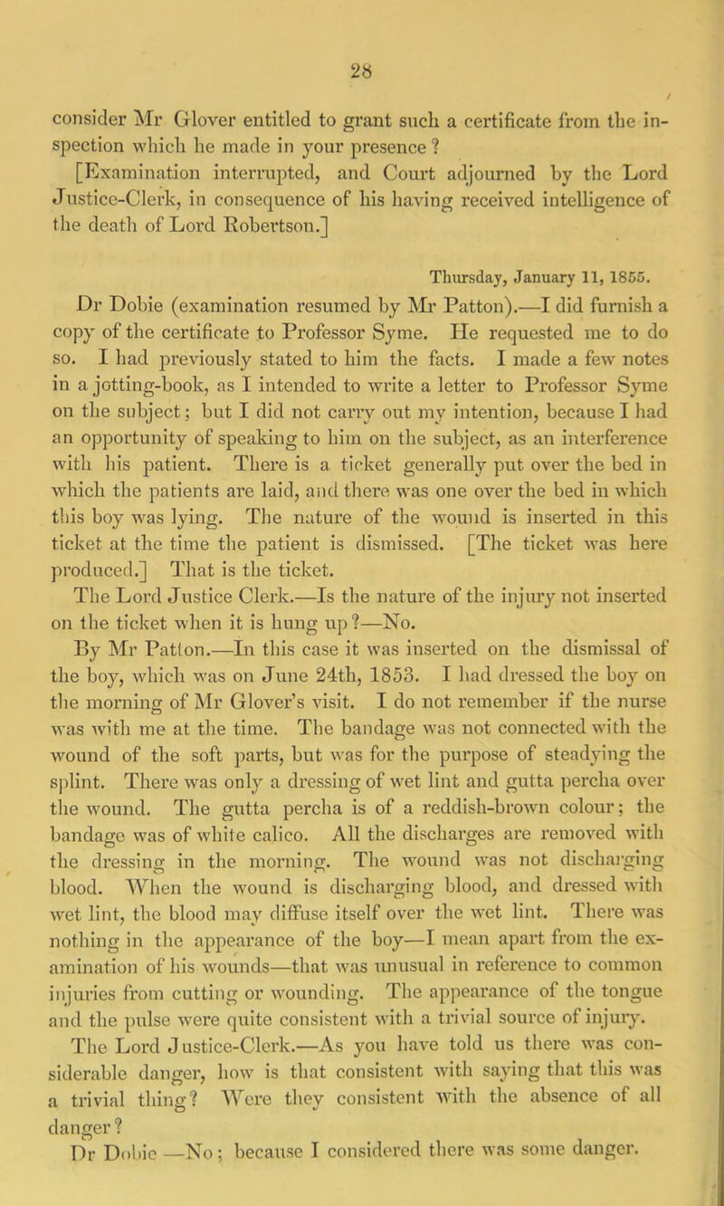 consider Mr Glover entitled to grant snch a certificate from the in- spection which he made in your presence ? [Examination interrupted, and Court adjounaed by the Lord Justice-Clerk, in consequence of his having received intelligence of the deatli of Lord Robei’tson.] Thursday, January 11, 1865. Dr Dobie (examination resumed by Mr Patton).—I did furnish a copy of the certificate to Professor Syme. He requested me to do so. I had previously stated to him the facts. I made a few notes in a jotting-book, as I intended to write a letter to Professor Syme on the subject; but I did not carry out my intention, because I had an opportunity of speaking to him on the subject, as an interference with his patient. There is a ticket generally put over the bed in which the patients are laid, and there was one over the bed in which this boy was lying. The nature of the wound is inserted in this ticket at the time the patient is dismissed. [The ticket was here produced.] That is the ticket. The Lord Justice Clerk.—Is the nature of the injury not inserted on the ticket when it is hung up?—No. By Mr Patton.—In this case it was inserted on the dismissal of the boy, which was on June 24th, 1853. I had dressed the boy on the morninff of Mr Glover’s visit. I do not remember if the nurse O was with me at the time. The bandage was not connected with the wound of the soft parts, but was for the purpose of steadying the Sjdint. There was only a dressing of wet lint and gutta percha over the wound. The gutta percha is of a reddish-brown colour; the bandage was of wdiite calico. All the discharges are removed with the dressing in the morning. The wound was not dischai'ging blood. When the wound is discharging blood, and dressed with wet lint, the blood may diffuse itself over the wet lint. There was nothing in the appeax’ance of the boy—I memi apart from the ex- amination of his wounds—that was unusual in reference to common injuries from cutting or wounding. The appearance of the tongue and the pulse were quite consistent with a trivn’al source of injuiy. The Lord Justice-Clerk.—As you have told us there was con- siderable danger, how is that consistent with saying that this was a trivial thing? Were they consistent with the absence of all danger ? P)r Dobie —No; because I considered there was some danger.