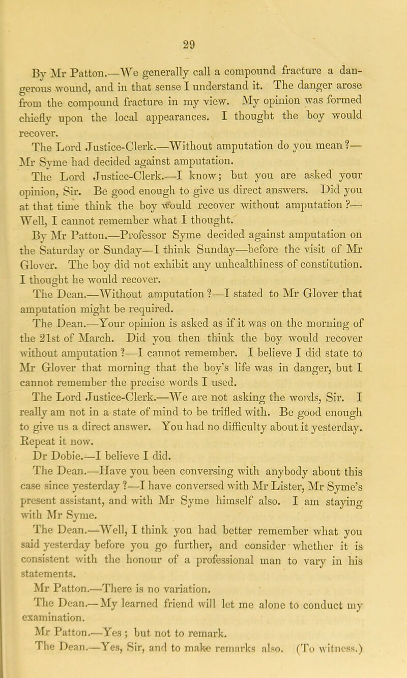 By ]NIr Patton.—We generally call a compound fracture a dan- gerous wound, and in that sense I understand it. The danger arose from the compound fracture in my view. JS'Iy opinion was formed chiefly upon the local appearances. I thought the boy would recover. The Lord Justice-Clerk.—Without amputation do you mean?— Mr S}Tne had decided against amputation. The Lord Justice-Clerk.—I know; but you are asked your opinion, Sir. Be good enough to give us direct answers. Did you at that time think the boy would recover without amputation ?— Well, I cannot remember what I thought. By Mr Patton.—Professor Syme decided against amputation on the Saturday or Sunday—I think Sunday—before the visit of Mr Glover. The boy did not exhibit any imhealthiness of constitution. I thoufrht he would recover. O The Dean.—Without amputation ?—I stated to l\Ir Glover that amputation might be required. The Dean.—Your opinion is asked as if it was on the morning of the 21st of March. Did you then think the boy would recover without amputation ?—I cannot remember. I believe I did state to Mr Glover that morning that the boy’s life was in danger, but I cannot remember the precise words I used. The Lord Justice-Clerk.—We are not asking the woi’ds. Sir. I really am not in a state of mind to be trifled with. Be good enough to give us a direct answer. You had no difficulty about it yesterday. Repeat it now. Dr Dobie.—I believe I did. The Dean.—Have you been conversing with anybody about this case since yesterday ?—I have conversed with Mr Lister, Mr Syme’s present assistant, and with Mr Syme himself also. I am staying with Mr Syme. The Dean.—Well, I think you had better remember what you said yesterday before you go further, and consider whether it is consistent with the honour of a professional man to vary in his statements. Mr Patton.—There is no variation. The Dean.—My learned friend will let me alone to conduct my examination. Mr Patton.—Yes; but not to remark. The Dean.—Yes, Sir, and to make remarks also. (To witness.)