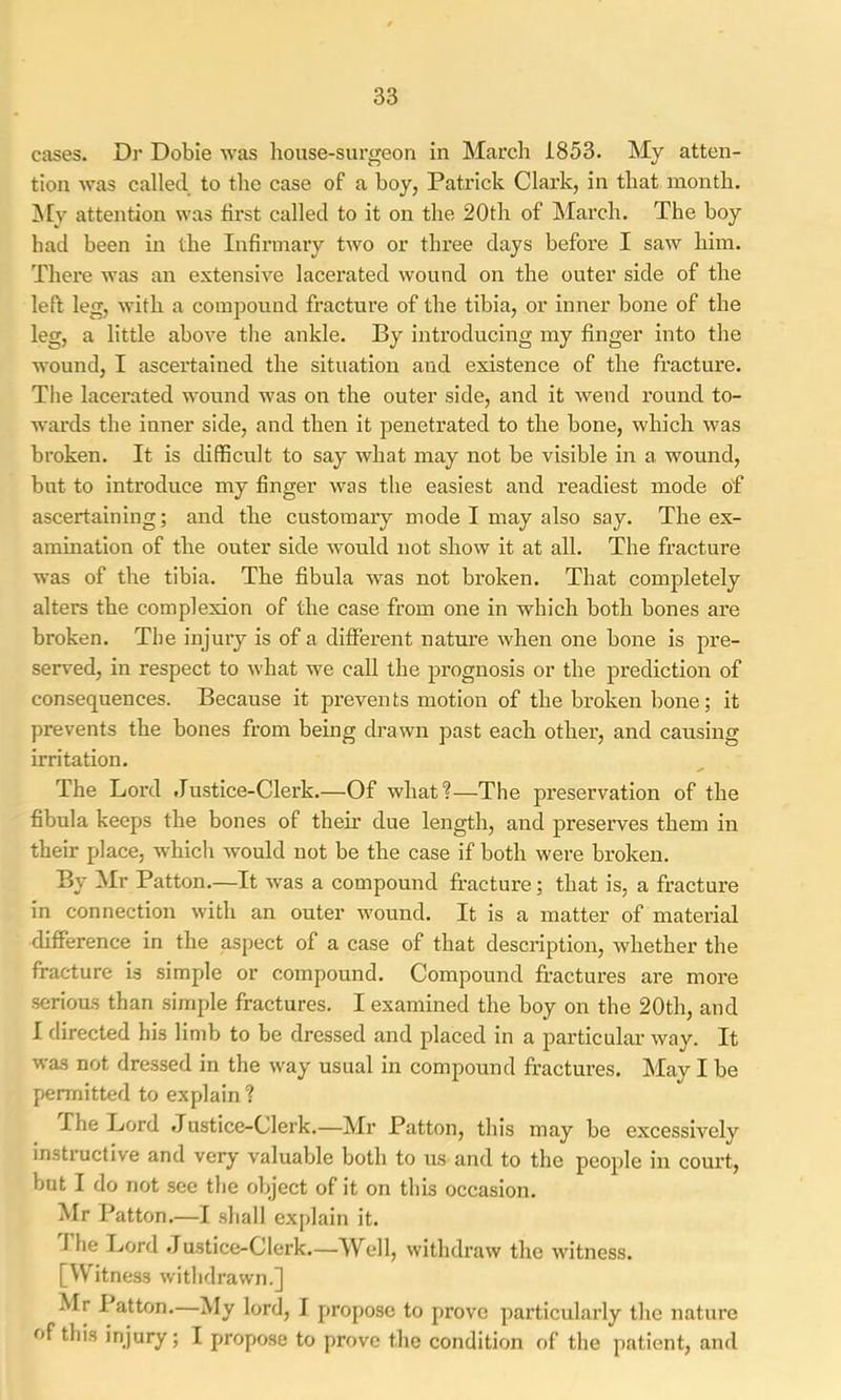 cases. Dr Dobie was house-surgeon in March 1853. My atten- tion was called to the case of a boy, Patrick Clax’k, in that month. ^Iv attention was first called to it on the 20th of March. The boy had been in the Infirmary two or three days before I saw him. There was an extensive lacerated wound on the outer side of the left leg, with a compound fracture of the tibia, or inner bone of the leg, a little above the ankle. By introducing my finger into the wound, I ascertained the situation and existence of the fracture. The lacerated wound was on the outer side, and it wend round to- wards the inner side, and then it penetrated to the bone, which was broken. It is difficult to say what may not be visible in a wound, but to introduce my finger was the easiest and readiest mode of ascertaining; and the customary mode I may also say. The ex- amination of the outer side would not show it at all. The fracture was of the tibia. The fibula was not broken. That completely alters the complexion of the case from one in which both bones are broken. The injury is of a different nature when one bone is pre- served, in respect to what we call the prognosis or the prediction of consequences. Because it prevents motion of the broken bone; it prevents the bones from being drawn past each other, and causing irritation. The Lord Justice-Clerk.—Of what?—The preservation of the fibula keeps the bones of their due length, and preserves them in their place, which would not be the case if both were broken. By Mr Patton.—It was a compound fracture; that is, a fracture in connection with an outer wound. It is a matter of material difference in the aspect of a case of that description, whether the fracture is simple or compound. Compound fractures are more serious than simple fractures. I examined the boy on the 20th, and I directed his limb to be dressed and placed in a particular way. It was not dressed in the way usual in compound fractures. May I be permitted to explain ? Xhe Lord Justice-Clerk.—Mr Patton, this may be excessively instructive and very valuable both to us and to the people in court, but I do not see the object of it on this occasion. Mr Patton.—I shall explain it. Xhe Ijord Justice-Clerk.—Well, withdraw the witness. [Witness withdrawn.] ^Ir I atton. My lord, I propose to prove particularly the nature of this injury; I propose to prove the condition of the patient, and