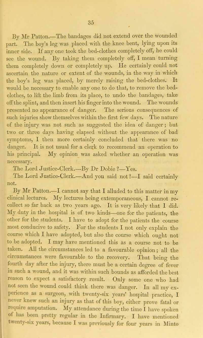 By j\Ii- Patton.—The bandages did not extend over the wounded pai’t. The boy’s leg was placed with the knee bent, lying upon its inner side. If any one took the bed-clothes completely off, he could see the wound. By taldng them completely off, I mean turning them completely doum or completely up. He certainly could not ascertain the nature or extent of the wounds, in the way in which the boy’s leg was placed, by merely raising the bed-clothes. It would he necessary to enable any one to do that, to remove the bed- clothes, to lift the hmb from its place, to undo the bandages, take oft’the splint, and then insert his finger into the wound. The wounds presented no appearance of danger. The serious consequences of such injuries show themselves within the first few days. The nature of the injury was not such as suggested the idea of danger; but two or three days having elapsed without the appearance of bad symptoms, I then more certainly concluded that there was no danger. It is not usual for a cle^;k to recommend an operation to his pi’incipal. My opinion^ was asked whether an operation was necessary. The Lord Justice-Clerk.—By Dr Dobie ?—Yes. The Lord Justice-Clerk.—And you said not?—I said certainly not. By Mr Patton.—I cannot say that I alluded to this matter in my chnical lectures. My lectures being extemporaneous, I cannot re- collect so far back as two years ago. It is veiy likely that I did. My duty in the hospital is of two kinds—one for the patients, the other for the students. I have to adopt for the patients the course most conducive to safety. For the students I not only explain the course which I have adopted, but also the course which ought not to be adopted. I may have mentioned this as a course not to be taken. All the circumstances led to a favourable opinion; all the circumstances were favourable to the recovery. That being the fourth day after the injury, there must be a certain degree of fever in such a wound, and it was within such bounds as afforded the best reason to expect a satisfactory I’esult. Only some one who had not seen the wound could think there was danger. In all mv ex- perience as a surgeon, with twenty-six years’ hospital practice, I never knew such an injury as that of this boy, either prove fatal or ref|uire amputation. My attendance during the time I have spoken of has been pretty regular in the Infirmary. I have mentioned twenty-six years, because 1 was previously for four years in Minto