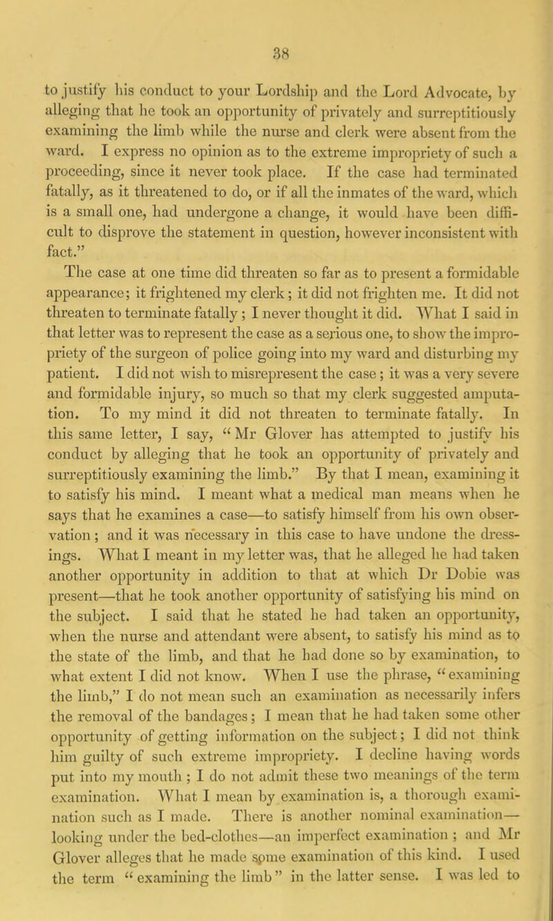 to justify liis conduct to your Lordsliip and tlic Lord Advocate, by alleging that he took an opportunity of privately and surreptitiously examining the limb while the nurse and clerk were absent from the ward. I express no opinion as to the extreme impropriety of such a proceeding, since it never took place. If the case had terminated fatally, as it threatened to do, or if all the inmates of the ward, which is a small one, had undergone a change, it would have been diffi- cult to disprove the statement in question, however inconsistent with fact.” The case at one time did threaten so far as to present a foi’midable appearance; it frightened my clerk ; it did not frighten me. It did not threaten to terminate fatally; I never thought it did. What I said in that letter was to represent the case as a serious one, to show the impro- priety of the surgeon of police going into my ward and disturbing my patient. I did not wish to misrepresent the case; it was a very severe and formidable injury, so much so that my clerk suggested amputa- tion. To my mind it did not threaten to terminate fatally. In this same letter, I say, “ Mr Glover has attempted to justify his conduct by alleging that he took an opportunity of privately and surreptitiously examining the limb.” By that I mean, examining it to satisfy his mind. I meant what a medical man means when he says that he examines a case—to satisfy himself from his OAvn obser- vation ; and it was necessary in this case to have undone the dress- ings. Wliat I meant in my letter was, that he alleged he had taken another opportunity in addition to that at which Dr Dobie was present—that he took another opportunity of satisfying his mind on the subject. I said that he stated he had taken an opportunity, when the nurse and attendant were absent, to satisfy his mind as to the state of the limb, and that he had done so by examination, to wdiat extent I did not know. When I use the phrase, “ examining the limb,” I do not mean such an examination as necessarily infers the removal of the bandages; I mean that he had taken some other opportunity of getting information on the subject; I did not think him guilty of such extreme impropriety. I decline having woi'ds put into my mouth ; I do not admit these two meanings of the term examination. What I mean by examination is, a thorough exami- nation such as I made. There is another nominal examination— looking under the bed-clothes—an imperfect examination ; and Mr Glover alleges that he made spme examination of this kind. I used the term “ examining the limb ” in the latter sense. I was led to