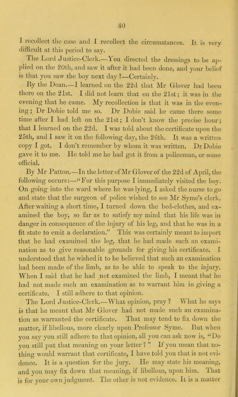 I recollect the case and I recollect tlie circumstances. It is vary difficult at this period to say. The Lord Justice-Clerk.—You directed the dressings to Ije ai>- plied on the 20th, and saw it after it had been done, and your belief is that you saw the boy next day ?—Certainly. By the Dean.—1 learned on the 22d that Mr Glover had been there on the 21st. I did not learn that on the 21st; it was in the evening that he came. My I’ecollection is that it was in the even- ing Dr Dobie told me so. Dr Dobie said he came there some time after I had left on the 21st; I don’t know the precise hour; that I learned on the 22d. I was told about the certificate upon the 25th, and I saw it on the following day, the 26th. It was a written copy I got. I don’t remember by whom it was written. Dr Dobie gave it to me. He told me he had got it from a policeman, or some official. By Mr Patton.—In the letter of Mr Glover of the 22d of April, the following occurs:—“For this purpose I immediately visited the boy. On going into the ward where he was lying, I asked the nurse to go and state that the surgeon of police wished to see Mr Syme’s clerk. After waiting a short time, I turned down the bed-clothes, and ex- amined the boy, so far as to satisfy my mind that his life was in danger in consequence of the injury of his leg, and that he was in a fit state to emit a declaration.” This was certainly meant to import that he had examined the leg, that he had made such an exami- nation as to give reasonable grounds for givmg his cei*tificate. I understood that he wished it to be believed that such an examination had been made of the limb, as to be able to speak to the injury. When I said that he had not examined the limb, I meant that he had not made such an examination as to warrant him in giving a certificate. I still adhere to that opinion. The Lord Justice-Clerk.'—What opinion, pray? What he says is that he meant that Mr Glover had not made such an examina- tion as waiTanted the certificate. That may tend to fix down the matter, if libellous, more clearly upon Professor Syme. But when you say you still adhere to that opinion, all you can ask now is, “Do you still put that meaning on your letter? ” If you mean that no- thing would warrant that certificate, I have told you that is not evi- dence. It is a question for the jury. He may state his meaning, and you may fix dowm that meaning, if libellous, upon him. That is for your own judgment. The other is not evidence. It is a matter