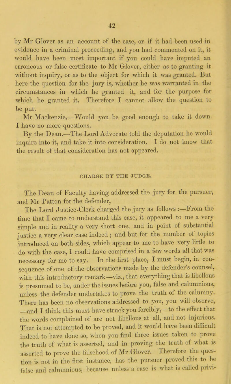 by Mr Glover as an account of the case, or if it had been used in evidence in a criminal proceeding, and you had commented on it, it would have been most important if you could have imputed an erroneous or false certificate to Mr Glover, either as to granting it without inquiiy, or as to the object for which it was granted. But here the question for the jury is, whether he was warranted in the circumstances in which he granted it, and for the purpose for which he granted it. Therefore I cannot allow the question to be put. Mr Mackenzie,—Would you be good enough to take it down. I have no more questions. By the Dean.—The Lord Advocate told the deputation he would inquii’e into it, and take it into consideration. I do not know that the result of that consideration has not appeared. CHAKGE BY THE JUDGE. The Dean of Faculty having addressed the jury for the pursuer, and Mr Patton for the defender. The Lord Justice-Clerk charged the jury as follows :—From the time that I came to understand this case, it appeared to me a very simple and in reality a very short one, and in point of substantial justice a very clear case indeed; and but for the number of topics introduced on both sides, which appear to me to have very little to do with the case, I could have comprised in a few words all that was necessary for me to say. In the first place, I must begin, in con- sequence of one of the observations made by the defender s counsel, with this introductory remark—viz., that everything that is libellous is pi’esumed to be, under the issues before you, false and calumnious, unless the defender undertakes to prove the truth of the calumny. There has been no observations addressed to you, you will observe, —and I think this must have struck you forcibly,—to the effect that the words complained of are not libellous at all, and not injurious. That is not attempted to be proved, and it would have been difficult indeed to have done so, when you find three issues taken to prove the truth of what is asserted, and in proving the truth of what is asserted to prove the falsehood of Mr Glover. Therefore the ques- tion is not in the first instance, has the pursuer proved this to be false and calumnious, because unless a case is what is called privi-