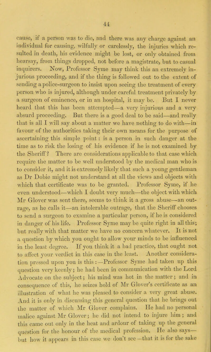 cause, if a person was to die, and there was any charge against an individual for causing, wilfully or carelessly, the injuries which re- sulted in death, his evidence might be lost, or only obtained from hearsay, from things dropped, not before a magistrate, but to casual inquirers. Now, Professor Syme may think this an extremely in- jurious proceeding, and if the thing is followed out to the extent of sending a police-surgeon to insist upon seeing the treatment of every person who is injured, although under careful treatment privately by a surgeon of eminence, or in an hospital, it may be. But I never heard that this has been attempted—a very injurious and a very absurd proceeding. But there is a good deal to be said—and really that is all I will say about a matter we have nothing to do with—in favour of the authorities taking their own means for the purpose of ascertaining this simple point: is a person in such danger at the time as to risk the losing of his evidence if he is not examined by the Sheriff? There are considerations ajiplicable to that case which require the matter to be well understood by the medical man who is to consider it, and it is extremely likely that such a young gentleman as Dr Dobie might not understand at all the views and objects with which that certificate w^as to be granted. Professor Syme, if he even understood—which I doubt very much—the object with which Mr Glover was sent there, seems to think it a gross abuse—an out- rage, as he calls it—an intolerable outrage, that the Sheriflf chooses to send a surgeon to examine a particular person, if he is considered in danger of his life. Professor Syme may be quite right in all this; but really with that matter we have no concern whatever. It is not a question by which you ought to allow youi* minds to be influenced in the least degree. If you think it a bad practice, that ought not to affect your verdict in this case in the least. Another considera- tion pressed upon you is this : —Professor Syme had taken up this question very keenly; he had been in communication with the Lord Advocate on the subject; his mind was hot in the matter; and in consequence of this, he seizes hold of Mr Glover’s certificate as an illustration of what he was pleased to consider a very great abuse. And it is only in discussing this general question that he brings out the matter of which Mr Glover conq)lains. He had no personal malice against I\Ir Glover; he did not intend to injure him; and this came out only in the heat and ardour of taking up the general question for the honour of the medical profession. He also says— but how it appears in this case we don’t see —that it is for the sake