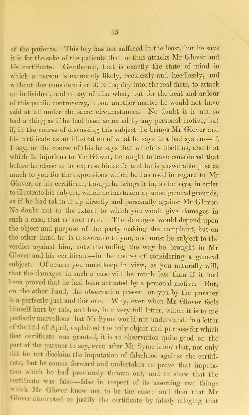 of the patients. This boy has not suffered in tlie least, but he says it is for the sake of the patieiits that he thus attacks Mr Glover and his certificate. Gentlemen, that is exactly the state of mind in which a person is extremely likely, recklessly and heedlessly, and without due consideration of, or inquiry into, the real facts, to attack an individual, and to say of him what, but for the heat and ardoiu’ of this pubhc controversy, upon another matter he would not have said at all under the same cu’cumstances. No doubt it is not so bad a thing as if he had been actuated by any personal motive, but if, in the course of discussing this subject he brings Mr Glover and his certificate as an illustration of what he says is a bad system—if, I say, in the coui’se of this he says that which is libellous, and that which is injurious to Mr Glover, he ought to have considered that before he chose so to express himself; and he is answerable just as much to you for the expressions which he has used in regard to Mr Glover, or his certificate, though he brings it in, as he says, in order to illustrate his subject, which he has taken up upon general grounds, as if he had taken it up directly and personally against Mi’ Glover. No doubt not to the extent to which you would give damages in such a case, that is most true. The damages would depend upon the object and purpose of the party making the complaint, but on the other hand he is answerable to you, and must be subject to the verdict against him, notwithstanding the way he brought in Mr Glover and his certificate—in the course of considering a general subject. Of course you must keep in view, as you naturally will, that the damages in such a case will be much less than if it had been proved that he had been actuated by a personal motive. But, on the other hand, the observation pressed on you by the pursuer is a perfectly just and fair one. Why, even when Mr Glover feels himself hurt by this, and has, in a very full letter, which it is to me perfectly marvellous that Mr Syme would not understand, in a letter of the 22d of April, explained the only object and purpose for which that certificate was granted, it is an obsei’vation quite good on the [>art of the pursuer to say, even after Mr Syme knew that, not only did he not disclaim the imputation of falsehood against the certifi- cate, but he comes forwarcl and undertakes to prove that imputa- tion which he haff previously thrown out, and to show that the (ertificate wjis false—false in respect of its asserting two things wliifh Mr Glover knew not tf) Ijc the ease; and then that Mr f dover attem[)ted to justify the certificate by falsely alleging that