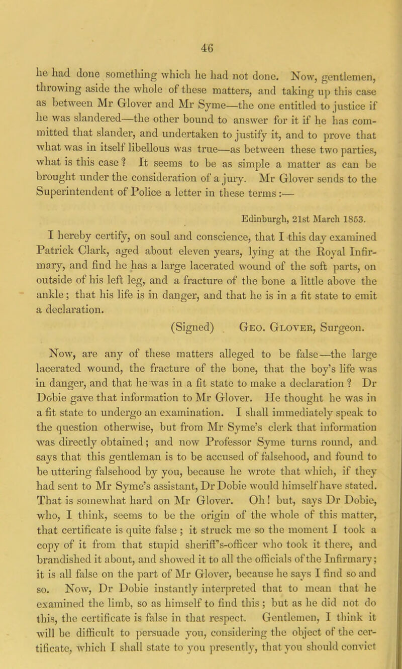 he had done something wliicli he liad not done. Now, gentlemen, throwing aside the whole of these matters, and taking uj) tliis case as between Air Glover and Mr Syme—the one entitled to justice if lie was slandered—the other bound to answer for it if he has com- mitted that slander, and undertaken to justify it, and to prove that what was in itself libellous w’as true—as between these two parties, what is this case “? It seems to be as simple a matter as can be brought under the consideration of a juiy. Air Glover sends to the Superintendent of Police a letter in these terms:— Edinburgh, 21st March 1853. I hereby certify, on soul and conscience, that I this day examined Patrick Clark, aged about eleven years, lying at the Royal Infir- maiy, and find he has a large lacerated wound of the soft parts, on outside of his left leg, and a fracture of the bone a little above the ankle; that his life is in danger, and that he is in a fit state to emit a declaration. (Signed) Geo. Glover, Surgeon. Now, are any of these matters alleged to be false—the large lacerated wound, the fracture of the bone, that the boy’s life was in danger, and that he was in a fit state to make a declaration ? Dr Dobie gave that information to Air Glover. He thought he was in a fit state to undergo an examination. I shall immediately speak to the question otherwise, but from Air Syme’s clerk that information was directly obtained; and now Professor Syme turns round, and says that this gentleman is to be accused of falsehood, and found to be uttering falsehood by you, because he wrote that which, if they had sent to Air Syme’s assistant. Dr Dobie would himself have stated. That is somewhat hard on Air Glover. Oh! but, says Dr Dobie, who, I think, seems to be the origin of the whole of this matter, that certificate is quite false ; it struck me so the moment I took a copy of it from that stupid sheriff’’s-officer who took it there, and brandished it about, and showed it to all the officials of the Infirmary; it is all false on the part of Air Glover, because he says I find so and so. Now, Dr Dobie instantly interpreted that to mean that he examined the limb, so as himself to find this ; but as he did not do this, the certificate is false in that respect. Gentlemen, 1 think it will be difficult to persuade you, considering the object of the cer- tificate, Avhich I shall state to you presently, that you should convict