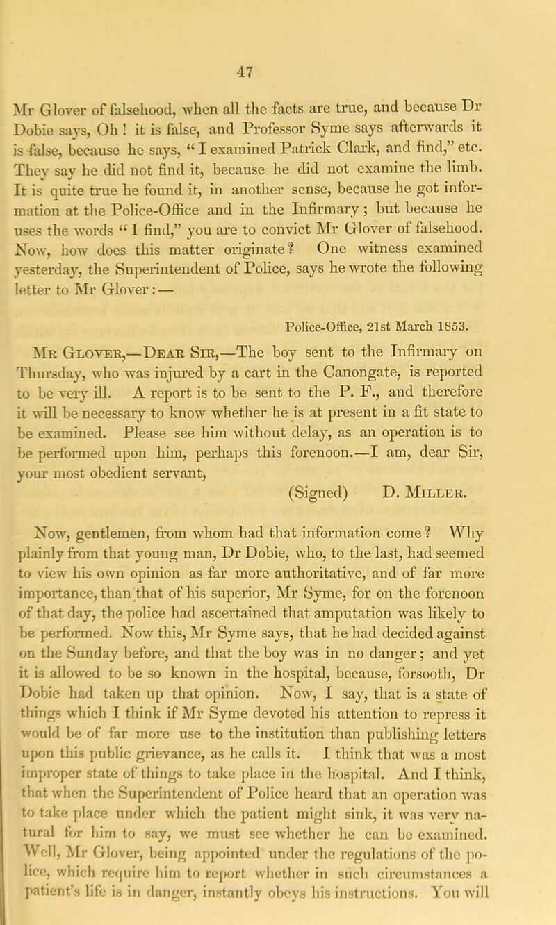 Mr Glover of falsehood, when all the facts are true, and because Dr Dobie says. Oh ! it is false, and Professor Syme says afterwards it is -false, because he says, “ I examined Patrick Clark, and find,” etc. They say he did not find it, because he did not examine the limb. It is quite true he found it, in another sense, because he got infoi- mation at the Police-Office and in the Infirmary; but because he uses the words “ I find,” you are to convict Mr Glover of falsehood. Now, how does this matter originate? One witness examined yesterday, the Superintendent of Police, says he wrote the following letter to Mr Glover; — Police-Office, 21st March 1853. Mr Glover,—Dear Sir,—The boy sent to the Lifirmary on Thm'sday, who was injured by a cart in the Canongate, is reported to be very ill. A report is to be sent to the P. F., and therefore it will be necessary to know whether he is at present in a fit state to be examined. Please see him without delay, as an operation is to be performed upon him, perhaps this forenoon.—I am, dear Sir, your most obedient servant, (Signed) D. Miller. Now, gentlemen, from whom had that information come? Why plainly from that young man. Dr Dobie, who, to the last, had seemed to view his own opinion as far more authoritative, and of far more importance, than that of his superior, Mr Syme, for on the forenoon of that day, the police had ascertained that amputation was likely to be performed. Now this, Mr Syme says, that he had decided against on the Sunday before, and that the boy was in no danger; and yet it is allowed to be so knowm in the hospital, because, forsooth. Dr Dobie had taken up that opinion. Now, I say, that is a state of things which I think if Mr Syme devoted his attention to repress it would be of far more use to the institution than publishing letters upon this public grievance, as he calls it. I think that was a most improper state of things to take place in the hospital. And I think, that when the Superintendent of Police heard that an operation w'as to take place under which the patient miglit sink, it was verv na- tural for him to say, we must see whctlier he can be examined. Well, ^Ir Glover, being appointed under the regulations of the po- lice, which require him to report whether in such circumstances a patient’s life is iti danger, instantly obeys his instnictions. You will