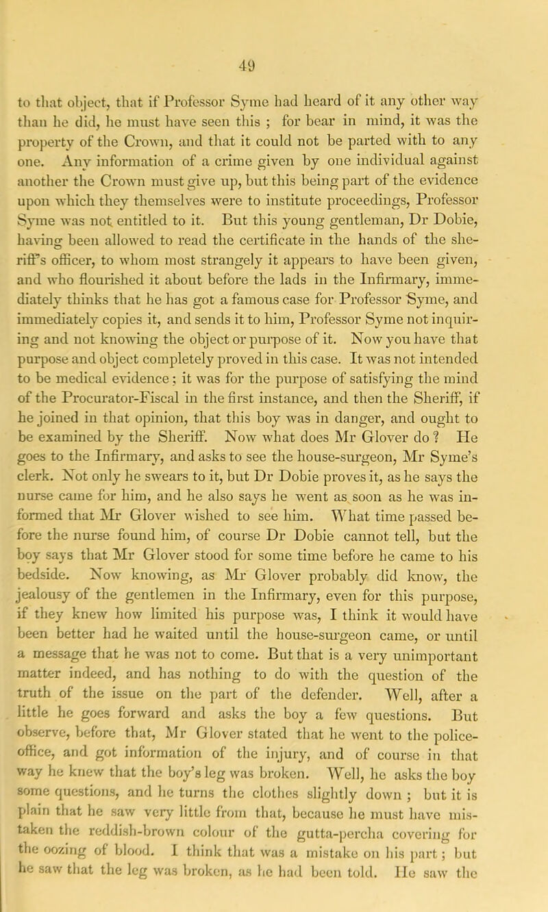 to tliat object, that if Professor Syme had heard of it any other way tlian he did, he must have seen this ; for bear in mind, it was the property of the Crown, and that it could not be parted with to any one. Any information of a crime given by one individual against another the Crown must give up, but this being part of the evidence upon which they themselves were to institute proceedings. Professor Syme was not. entitled to it. But this young gentleman. Dr Dobie, bavins: been allowed to read the certificate in the hands of the she- rifl:’’s officer, to whom most strangely it appears to have been given, and who flourished it about before the lads in the Infinnary, imme- diately thinks that he has got a famous case for Professor Syme, and immediately copies it, and sends it to him. Professor Syme not inquir- ing and not knowing the object or purpose of it. Now you have that purpose and object completely proved in this case. It was not intended to be medical evidence; it was for the purpose of satisfying the mind of the Procurator-Fiscal in the first instance, and then the Sheriff, if he joined in that opinion, that this boy was in danger, and ought to be examined by the Sheriff. Now what does Mr Glover do ? He goes to the Infirmary, and asks to see the house-sm’geon, Mr Syme’s clerk. Not only he swears to it, but Dr Dobie proves it, as he says the nurse came for him, and he also says he went as. soon as he was in- formed that !Mr Glover wished to see him. What time passed be- fore the nurse found him, of course Dr Dobie cannot tell, but the bqy says that Mr Glover stood for some time before he came to his bedside. Now knowing, as Mr Glover probably did know, the jealousy of the gentlemen in the Infirmary, even for this purpose, if they knew how limited his purpose was, I think it would have been better had he waited until the house-sui-geon came, or until a message that he was not to come. But that is a very unimportant matter indeed, and has nothing to do with the question of the truth of the issue on the part of the defender. Well, after a little he goes forward and asks the boy a few questions. But observe, before that, Mr Glover stated that he went to the police- office, and got information of the injury, and of course in that way he knew that the boy’s leg was broken. Well, he asks the boy some questions, and he turns the clothes slightly down ; but it is plain that he saw very little from that, because he must have mis- taken the reddish-brown colour of the gutta-percha covering for the oozing of blood. I think that was a mistake on his j>art; but he saw that the leg was broken, as he had been told. He saw the