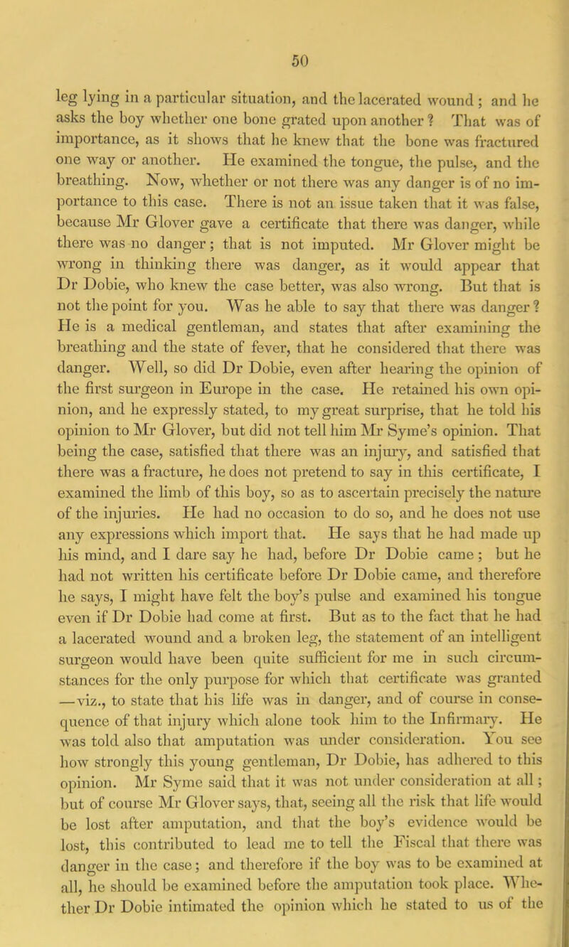 leg lying in a particular situation, and the lacerated wound ; and he asks the boy whether one bone grated upon another ? That was of importance, as it shows that he knew that the bone was fractured one way or another. He examined the tongue, the pulse, and the breathing. Now, whether or not there was any danger is of no im- portance to this case. There is not an issue taken that it was false, because Mr Glover gave a certificate that there was danger, while there was no danger; that is not imputed. Mr Glover might be wrong in thinldng there was danger, as it woidd appear that Dr Dobie, who knew the case better, was also wrong. But that is not the point for you. Was he able to say that there was danger? He is a medical gentleman, and states that after examining the breathing and the state of fever, that he considered that there was danger. Well, so did Dr Dobie, even after hearing the opinion of the first surgeon in Europe in the case. He retained his own opi- nion, and he expressly stated, to my great surprise, that he told his opinion to Mr Glover, but did not tell him Mi* Syme’s opinion. That being the case, satisfied that there was an injmy, and satisfied that there was a fracture, he does not pretend to say in this certificate, I examined the limb of this boy, so as to ascertain precisely the nature of the injuries. Pie had no occasion to do so, and he does not use any expressions which import that. Pie says that he had made up his mind, and I dare say he had, before Dr Dobie came ; but he had not written his certificate before Dr Dobie came, and therefore he says, I might have felt the boy’s pulse and examined his tongue even if Dr Dobie had come at first. But as to the fact that he had a lacerated wound and a broken leg, the statement of an intelligent surgeon would have been quite sufficient for me in such circum- stances for the only purpose for which that certificate was granted —viz., to state that his life was in danger, and of course in conse- quence of that injury which alone took him to the Infirmary. He was told also that amputation was mider consideration. 1 ou see how strongly this young gentleman. Dr Dobie, has adhered to this opinion. Mr Syme said that it was not under consideration at all; but of course Mr Glover says, that, seeing all the risk that life would be lost after amputation, and that the boy’s evidence would be lost, this contributed to lead me to tell the Fiscal that there was danger in the case; and therefore if the boy was to be examined at all, he should be examined before the amputation took place. M he- ther Dr Dobie intimated the opinion which he stated to us of the