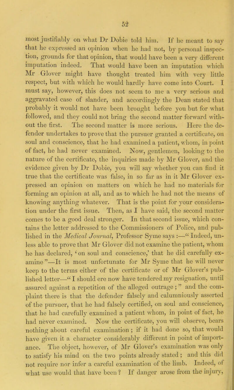 jnost Justifiably on wliat Dr Dobiu told him. If be meant to say that be expressed an o])iniou when he bad not, by personal inspec- tion, gi’onnds for that opinion, that would have been a very different imputation indeed. That would have been an imputation which Mr Glover might have thought treated him with very little respect, but with which he would hardly have come into Court. I must say, however, this does not seem to me a very serious and aggravated case of slander, and accordingly the Dean stated that pi’obably it would not have been brought before you but for what followed, and they could not bring the second matter forward with- out the first. The second matter is more serious. Here the de- fender undertakes to prove that the pursuer granted a certificate, on soul and conscience, that he had examined a patient, whom, in point of fact, he had never examined. Now, gentlemen, looking to the nature of the certificate, the inquiries made by Mr Glover, and the evidence given by Dr Dobie, you will say whether you can find it true that the certificate was false, in so far as in it Mr Glover ex- pressed an opinion on matters on which he had no materials for forming an opinion at all, and as to which he had not the means of knowing anything whatever. That is the point for your considera- tion under the first issue. Then, as I have said, the second matter comes to be a good deal stronger. In that second issue, which con- tains the letter addressed to the Commissioners of Police, and pub- lished in the Medical Journal, Professor Syme says :—“ Indeed, un- less able to prove that Mr Glover did not examine the patient, whom he has declared, ‘ on soul and conscience,’ that he did carefully ex- amine ”—It is most unfortunate for Mr Syme that he will never keep to the terms either of the certificate or of Mr Glover’s pub- lished letter—“ I should ere now have tendered my resignation, until assured against a repetition of the alleged outrage ; ” and the com- plaint there is that the defender falsely and caluinniously asserted of the pursuer, that he had falsely certified, on soul and conscience, that he had carefully examined a patient whom, in point of fact, he had never examined. Now the certificate, you will observe, bears nothing about careful examination ; if it had done so, that would have given it a character considerably different in point of impoi’t- ance. The object, however, of Mr Glover’s examination was only to satisfy his mind on the two points already stated ; and this did not require nor infer a careful examination of the limb. Indeed, of what use would that have been ? If danger arose from the injury.
