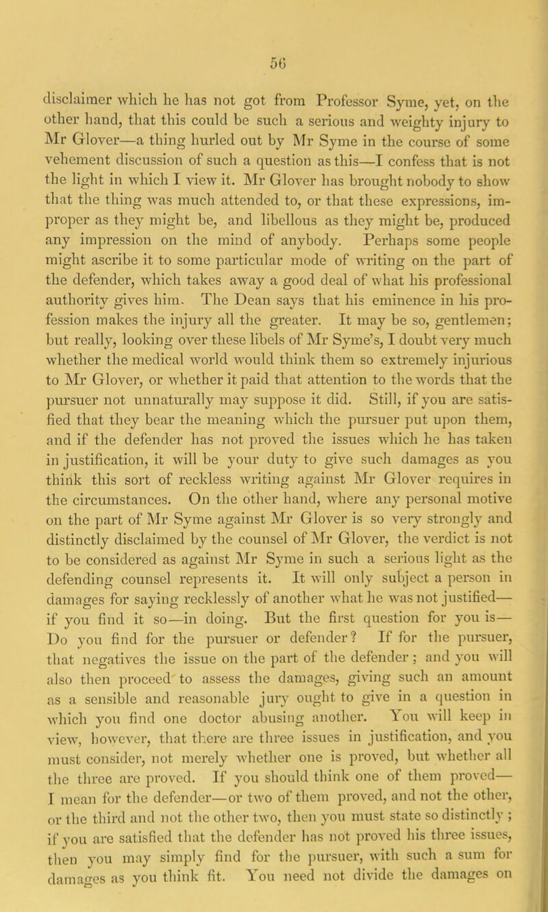 5(3 disclaimer which he has not got from Professor Syme, yet, on the other hand, that this could be such a serious and weighty injury to Mr Glover—a thing hurled out by Mr Syme in the course of some vehement discussion of such a question as this—I confess that is not the liglit in which I view it. Mr Glover has brought nobody to show that the thing was much attended to, or that these expressions, im- proper as they might be, and libellous as they might be, produced any impression on the mind of anybody. Perhaps some people might ascribe it to some particular mode of writing on the part of the defender, which takes away a good deal of what his professional authority gives him. The Dean says that his eminence in his pro- fession makes the injury all the greater. It may be so, gentlemen; but I’eally, looking over these libels of Mr Syme’s, I doubt very much whether the medical world would think them so extremely injurious to Mr Glover, or whether it paid that attention to the words that the pursuer not unnatru’ally may suppose it did. Still, if you are satis- fied that they bear the meaning which the pursuer put upon them, and if the defender has not proved the issues which he has taken in justification, it will be your duty to give such damages as you think this sort of reckless writing against Mr Glover requires in the circumstances. On the other hand, where any personal motive on the part of Mr Syme against Mr Glover is so very strongly and distinctly disclaimed by the counsel of ]\Ir Glover, the verdict is not to be considered as against INIr Syme in such a serious light as the defending counsel represents it. It will only subject a person in damages for saying recklessly of another Avhat he was not justified— if you find it so—in doing. But the first question for you is— Do you find for the pursuer or defender? If for the pursuer, that negatives the issue on the part of the defender; and you will also then proceed'to assess the damages, giving such an amount as a sensible and reasonable juiy ought to give in a question in which you find one doctor abusing another. \ ou will keep in view, however, that th.ere are three issues in justification, and you must consider, not merely whether one is proved, but whether all the three are proved. If you should think one of them proved— I mean for the defender—or two of them proved, and not the other, or the third and not the other two, then you must state so distinctly ; if you are satisfied that the defender has not proved his three issues, then you may simply find for the ])ursuer, with such a sum for damages as you think fit. You need not divide the damages on