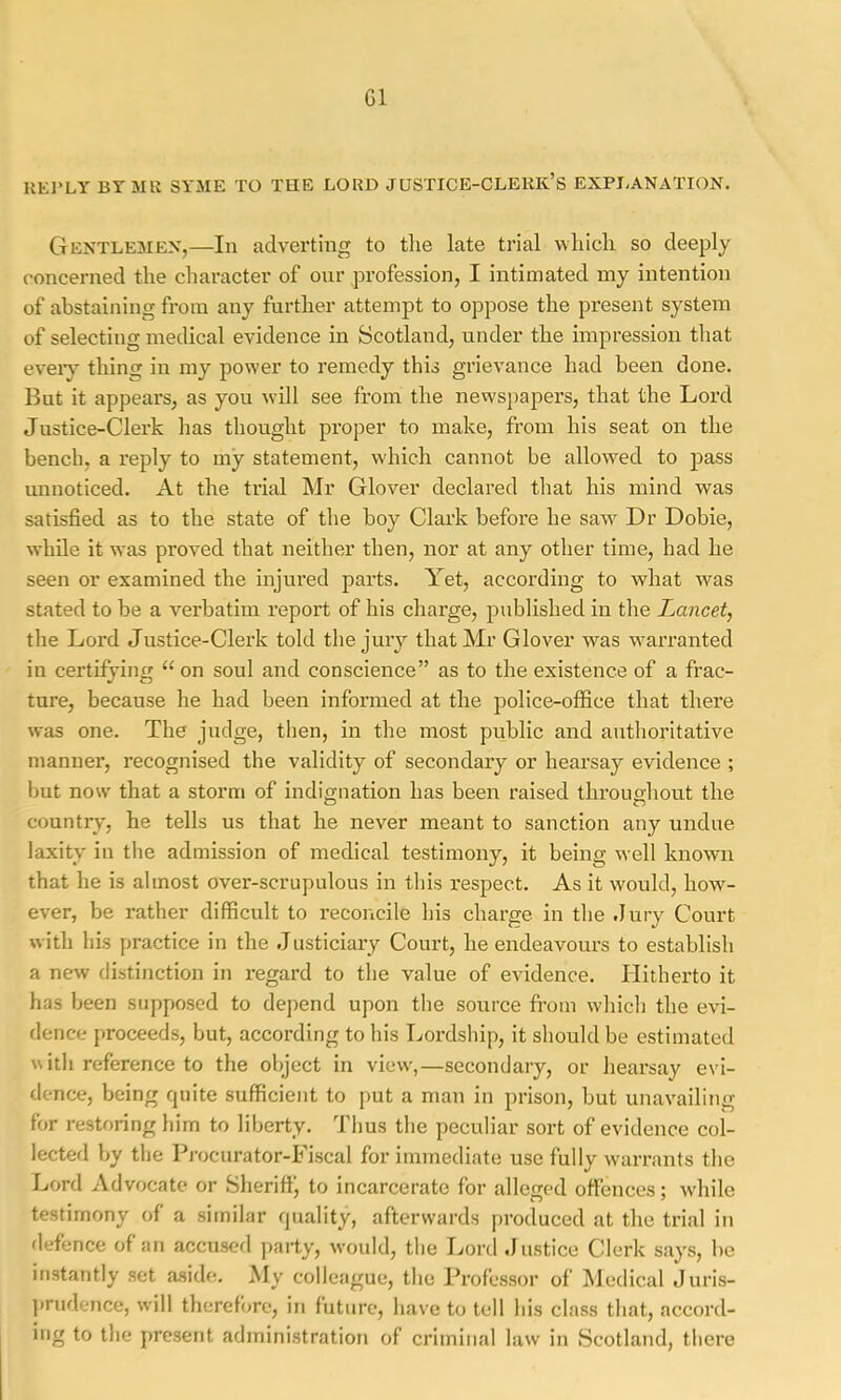 G1 RKl’LY BTMR SYME TO TUB LORD JUSTICE-CLERK’S EXPLANATION. Gentlemen,—In adverting to tlie late trial wliicli so deeply concerned the character of onr profession, I intimated my intention of abstaining from any further attempt to oppose the present system of selecting medical evidence in Scotland, under the impression that eveiy thing in my power to remedy this grievance had been done. But it appears, as you will see from the newspapers, that the Lord Justice-Clerk has thought proper to make, from his seat on the bench, a reply to my statement, which cannot be allowed to pass mmoticed. At the trial Mr Glover declared that his mind was satisfied as to the state of the boy Clark before he saw Dr Dobie, while it was proved that neither then, nor at any other time, had he seen or examined the injured parts. Yet, according to what was stated to be a verbatim report of his charge, published in the Lancetj the Lord Justice-Clerk told the jury that Mr Glover was warranted in certifying “ on soul and conscience” as to the existence of a frac- ture, because he had been informed at the police-office that there was one. The judge, then, in the most public and authoritative manner, recognised the validity of secondary or hearsay evidence ; but now that a storm of indignation has been raised throughout the country, he tells us that he never meant to sanction any undue laxity in the admission of medical testimony, it being well known that he is almost over-scrupulous in this respect. As it would, how- ever, be rather difficult to reconcile his charge in the .Jury Court with his practice in the Justiciary Court, he endeavours to establish a new distinction in regard to the value of evidence. Hitherto it has been supposed to depend upon the source from which the evi- dence proceeds, but, according to his Lordship, it should be estimated with reference to the object in view',—secondary, or hearsay evi- dence, being quite sufficient to put a man in prison, but unavailing for restoring him to liberty. Thus the peculiar sort of evidence col- lected by the Pi-ocurator-Fiscal for immediate use fullv warrants the Lord Advocate or Sheriff, to incarcerate for alleged ott’ences; w'hile testimony of a similar quality, afterwards produced at the trial in flefence of an accusofl ])aily, would, tlie Lord Justice Clerk says, be instantly set aside. My colleague, the Professor of Medical Juris- })rudence, w'ill therefore, in future, have to tell his class that, accord- ing to the present administration of criminal law in Scotland, tliere