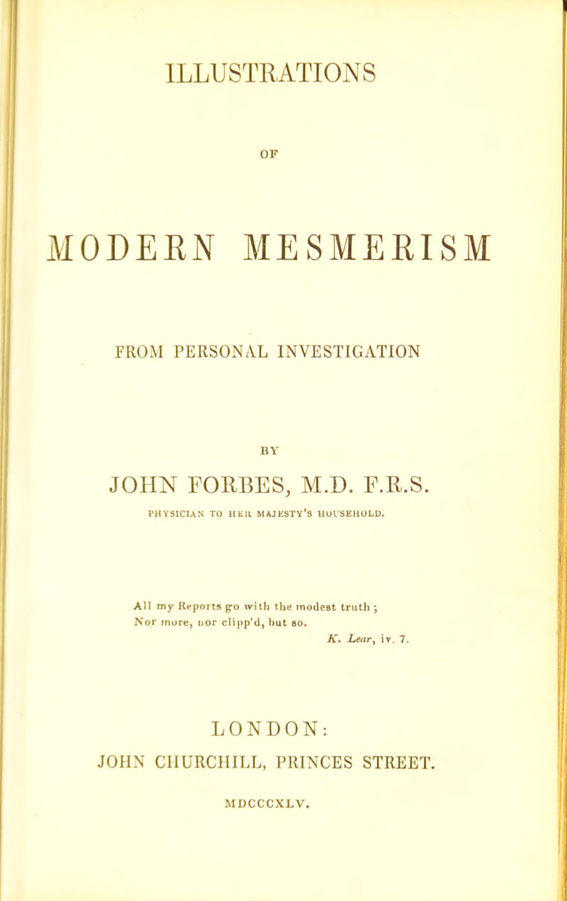 OF MODERN MESMERISM FROM PERSONAL INVESTIGATION BY JOHN FORBES, M.D. F.R.S. PHYSICIAN TO HElt MAJESTY'S IIOLSEHULD. All my Reports g^o with the modest truth ; Nor more, nor cHjip'tl, but bo. A'. Lettry iv. 7. LONDON: JOHN CHURCHILL, PRINCES STREET.