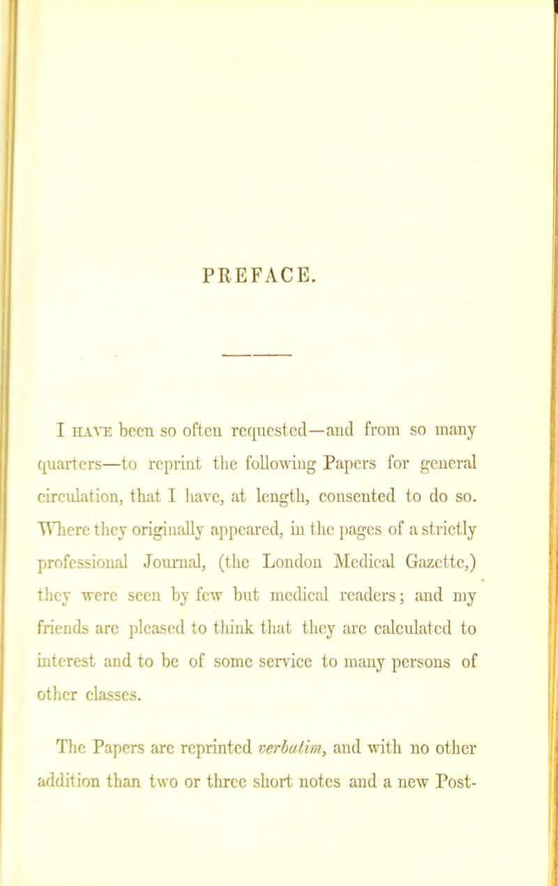 PREFACE. I HAVE been so often requested—and from so many quarters—to repiiiit the following Papers for general circulation, that I have, at length, consented to do so. TVliere they originally appeared, in the pages of a strictly professional Joimial, (the London Medical Gazette,) they were seen by few but medical readers; and my friends are pleased to tliink tliat they arc calculated to interest and to be of some seiTice to many persons of other classes. The Papers are reprinted verbatim, and with no other addition than two or three short notes and a new Post-