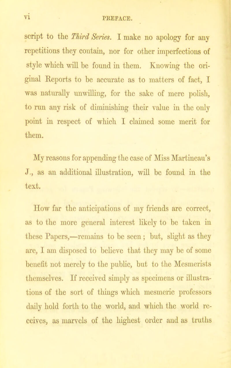 script to the Third Series. I make no apology for any repetitions they contain, nor for other imperfections of style which wiU be found in them. Knowmg the ori- ginal Reports to be accui-atc as to matters of fact, I was naturally unwilling, for the sake of mere polisli, to run any risk of diminishing their value in the only point iu respect of which I claimed some merit for them. My reasons for appending the case of Miss Martincau's J., as an additional illustration, wiU be found in the text. How far the anticipations of my friends are correct, as to the more general interest likely to be taken in these Papers,—remains to be seen; but, slight as they are, I am disposed to believe that they may be of some benefit not merely to the public, but to the Mesmerists themselves. If received simply as specimens or Ulustrar tions of the sox-t of things which mesmeiie professors daily hold forth to the world, and which the world re- ceives, as marvels of the highest order and as truths