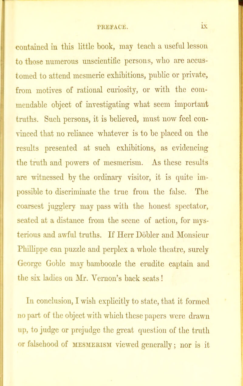 contained in this little book, may teach a useful lesson to those numerous unscientific persons, who are accus- tomed to attend mesmeric exhibitions, public or private, from motives of rational curiosity, or with the com- mendable object of investigating what seem important truths. Such persons, it is beHeved, must now feel con- vinced that no reliance whatever is to be placed on the results presented at such exhibitions, as evidencing the truth and powers of mesmerism. As these results are witnessed by the ordinary visitor, it is quite im- possible to discriminate the true from the false. The coarsest jugglery may pass with the honest spectator, seated at a distance fi'om the scene of action, for mys- terious and awful truths. If Herr Dobler and Mousieiu PhiUippe can puzzle and perplex a whole theatre, suxcly George Goble may bamboozle tlie erudite captain and the six ladies on LIr. Vernon's back seats! Li conclusion, I wish explicitly to state, that it formed no part of the object with which these papers were di-awn up, to judge or prejudge the gi-eat question of the tnith or fabehood of mesmerisji viewed generally; nor is it