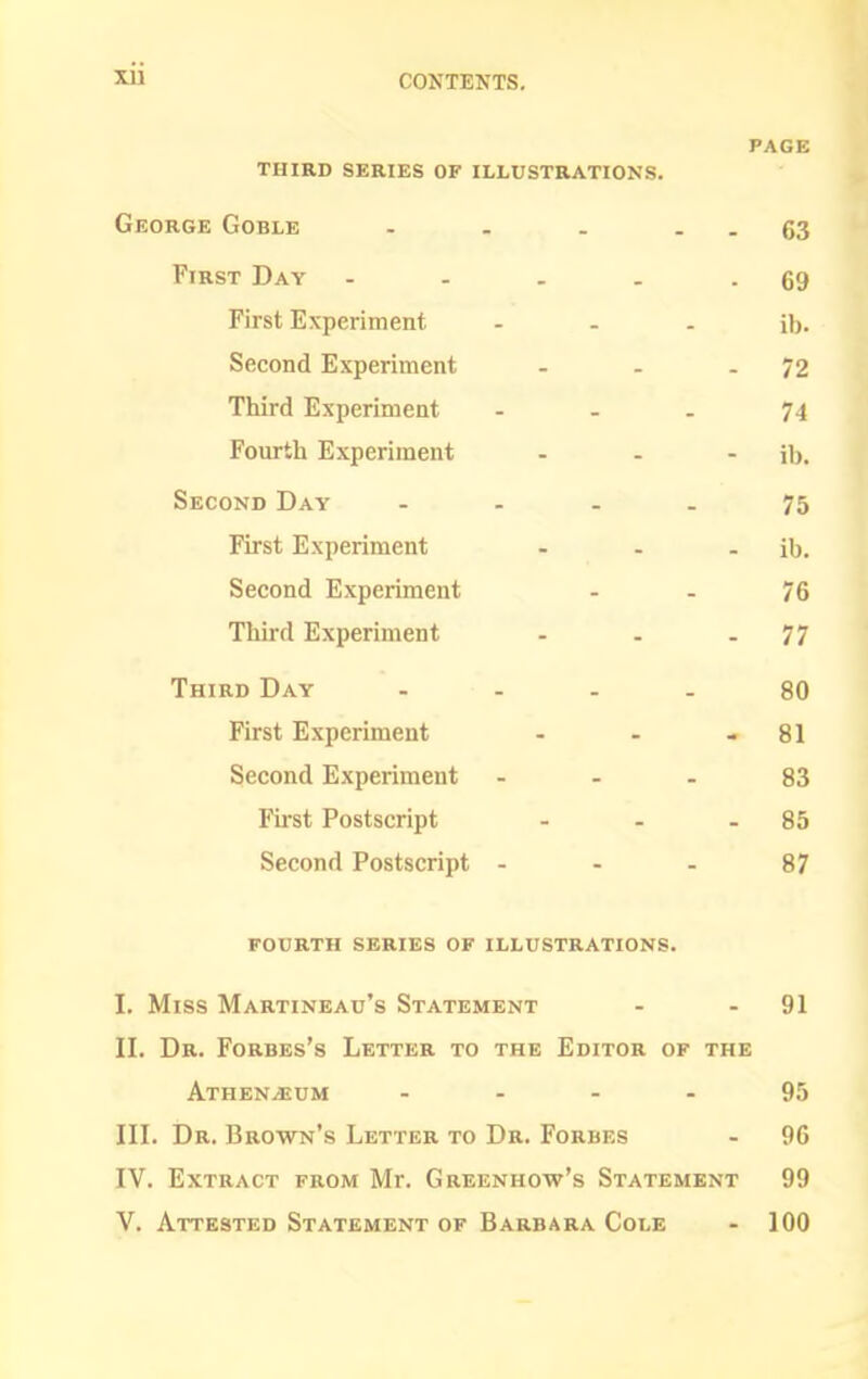 PAGE third series of illustrations. George Goble . . . - - 63 First Day - - . . - 69 First Experiment ... ib. Second Experiment - - - 72 Third Experiment - . . 74 Fourth Experiment - - - ib. Second Day .... 75 First Experiment - - - ib. Second Experiment - - 76 Third Experiment - - - 77 Third Day .... 80 First Experiment - - - 81 Second Experiment - . . 83 Fu'st Postscript . . - 85 Second Postscript - - - 87 FOURTH series OF ILLUSTRATIONS. I. Miss Martineau's Statement - - 91 II. Dr. Forbes's Letter to the Editor of the Athen^um - . - - 95 III. Dr. Brown's Letter to Dr. Forbes - 96 IV. Extract from Mr. Greenhow's Statement 99 V. Attested Statement of Barbara Cole - 100