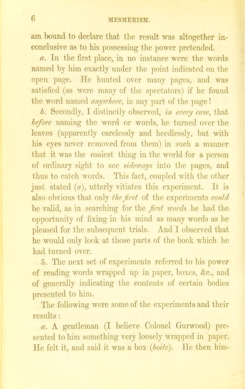 am bound to declare that tlie result was altogether in- conclusive as to liis possessing the power pretended. a. In the first place, in no instance were tlie words named by him exactly \uider tlie point indicated on tlie open page. He hunted over many pages, and was satisfied (as were many of the spectators) if he found the word named anywhere, in any part of the jiage! h. Secondly, I distinctly obsciTcd, in every ease, that hefwe naming the word or words, he turned over the leaves (apparently carelessly and heedlessly, but Avith his eyes never removed from them) in such a manner that it was the easiest thing in the world for a person of ordinary sight to see sideways into the pages, and thus to catch words. This fact, coupled ■v\ith the other just stated (ci), iitterly vitiates this expen'ment. It is also obvious that only the first of the experiments could be valid, as in searching for the first words he had the opportunity of fixing in his mind as many words as he pleased for the subsequent trids. And I observed that he woidd only look at those parts of the book which he had turned over. 5. The next set of experiments rcfen'ed to his power of reading words wapped up in paper, boxes, &c., and of generally indicating the contents of certain bodies presented to him. The foUoviring were some of the experiments and their results: a. A gentleman (I believe Colonel Gurwood) pre- sented to him something very loosely \^Tapped in paper. He felt it, and said it was a box (Jwife). He llien him-