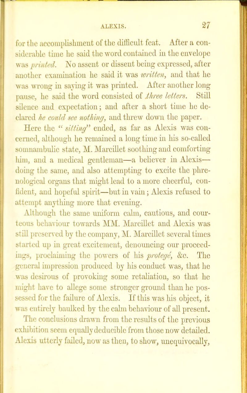 for tlic accoraplishuieut of the difficult feat. After a con- siderable time he said the word contained iu the euvelojic Wtis imnted. No assent or dissent being expressed, Jif tcr another examination he said it was wtitten, and that he was wi'oug iu saying it was printed. After another long pause, he said the word consisted of .three letters. Still silence and expectation; and after a short time he de- clared he could see nothbig, iiud threw down tlie paper. Here the  sitting ended, as far as Alexis was cou- cemed, although he remaiaed a long time iii his so-called somnambidic state, M. Marcillet sootlnug and comfortmg liiui, and a niecUcal gentleman—a believer iu Alexis— doiug the same, and also attempting to excite the phre- nological organs that might lead to a more cheerfid, con- fident, and hopefid spiiit—but in vain; Alexis refused to attempt anything more that evening. Although the same uniform caUn, cautious, and eoiu'- teous behaviour towards MM. Marcillet and Alexis was stiU preserved Ijy the company, M. MareUlet several times started up in great excitement, denoimeing oiu proceed- ings, proclaiming the powers of his protege, &c. The general impression produced by his conduct was, tliat he was desii'ous of provoking some retaliation, so that he rniglit have to allege some stronger ground than he pos- sessed for the failure of Alexis. If this was his object, it was entirely baulked by the calm behaviour of all present. The conclusions di-awii from the rcsidts of the previous exhibition seem equallydeducible from those now detailed. Alexis utterly failed, now as then, to show, unequivocally.