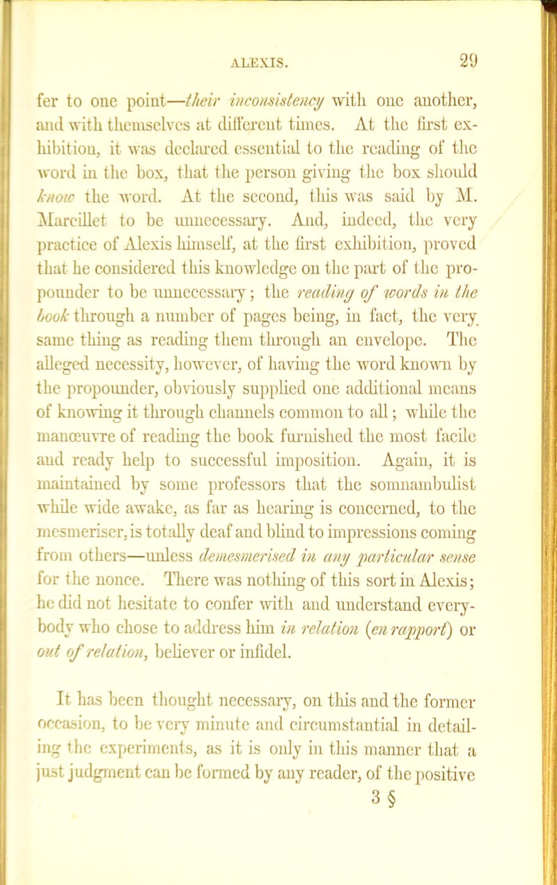 fer to one point—their inconsideHey with one auothei', and with themselves at cUtl'ercnt times. At the Tu-st ex- liibitiou, it was declared essential to the reading of tlic wonl ui the box, that the person giv ing the box shoidd know the word. At the second, this was said by M. Marcdlet to be lumecessaiy. And, indeed, the very practice of Alexis himscK, at the first exhibition, proved that he considered tliis knowledge on the part of the pro- poiuider to be unnecessary; the reading of words in, the Ijook through a nmnber of pages being, in fact, the very same thing as reading them thi'ongh an envelope. Tlie alleged necessity, however, of liaraig the word knoAVU by the propounder, obviously supphcd one adtUtional means of knowing it through channels common to all; wlule the manoeuvre of readins' the book fuiiiished the most facile and ready help to successful uuposition. Again, it is maintained by some professors that the sonuiambulist while wide awake, as far as hearing is concerned, to the mesmeriser,is totally deaf and Ijlind to impressions coming from others—imless demesmerised in any imrticular sense for the nonce. There was notlung of this sort in Alexis; he did not hesitate to confer Avith and understand every- body who chose to address him in relation {en rapport) or out of relation, believer or infidel. It has been thought necessary, on this and the fornier occasion, to be very minute and circumstantial in detail- ing tlie experiments, as it is only in tliis mamrer that a just judgment can be fonned by any reader, of the positive 3§