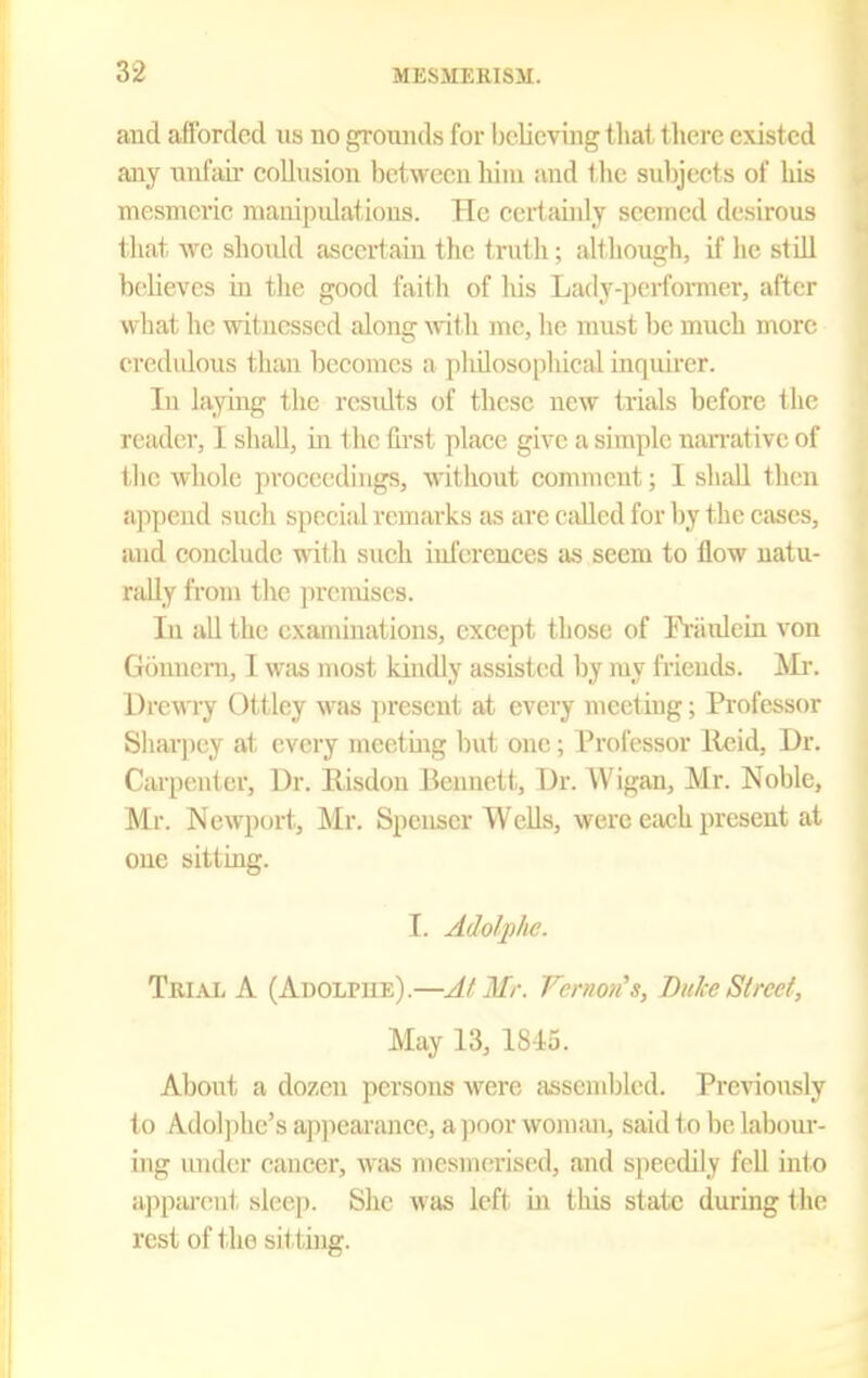 and afforded us no grounds for believing that tlierc existed any unfair collusion between liiin and the subjects of his mesmeric manipidati(ms. He certainly seemed desirous that we should ascertaiu the truth; although, if he still beHeves in the good faith of his Lady-pei-former, after what he witnessed along with me, he must be much more credulous than becomes a plidosophical inquirer. In laying the residts of these new trials before the reader, I shall, iu the lirst place give a simple narrative of the whole pi'oeecdiugs, without comment; I shall then ajipend such special remarks as are caUcd for hj the cases, and conclude with such inierences as seem to flow natu- rally from the premises. In all the examinations, except those of IViiidein von Gouneni, I w;is most kindly assisted by my friends. AIi-. Urewry Ottley was present at every meeting; Professor Sharpey at every meetuig but one; Professor lleid. Dr. Carpenter, Ur. Risdou Bennett, Dr. Wigan, Mr. Noble, Mr. Newport, Mr. Spenser Wells, were each present at one sitting. I. Adolphe. Tkial a (Adolpue).—At Mr. Femon's, Bulce Street, May 13, 1845. About a dozen persons were assembled. Previously to Adol]ihc's apjiearance, a ]ioor woman, said to be lal)our- ing under cancer, wtis n)esmoriscd, and speedily fell into appai-cnt sleep. She was left in this state during tlu^ rest of the sit tuig.