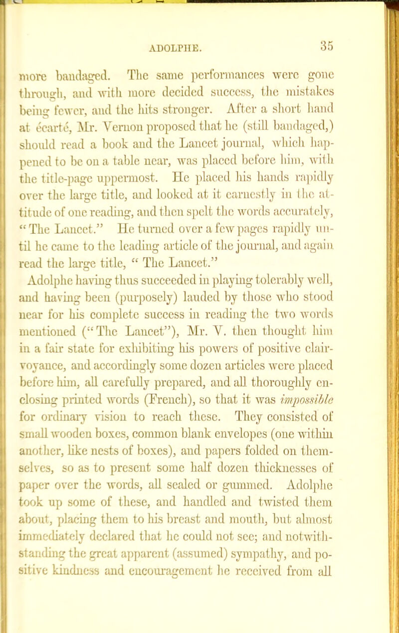 iiorc baudciged. Tlie same performances were gone ' lirouffli, and vdth more decided sncccss, llie niistakes lioing fewer, and the liits stronger. Afler a short hand ll at ecarte, Mi-. Vemon proposed that ho (still bandaged,) should read a hook and the Lancet journal, which liap- penedto be on a table near, was placed before bini, ^^^ill the title-page uppei-most. He placed liis hands rapidly over the large title, and looked at it earnestly in the al- titude of one readhig, and then spelt the words accurately,  The Lancet. He tnnied over a few pages rapidly un- til ho came to the leading article of the joui-ual, and agaiu read the large title,  The Lancet. Adolphe ha^-ing thus succeeded m playing tolerably well, and haviug been (purposely) lauded by tliose \A'ho stood near for his complete success in reading the Uvo words mentioned (The Lancet), Mr. V. then thought him in a fair state for exliibitiug his powers of positive clair- voyance, and accordingly some dozen articles were placed before him, all earefuUy prepared, and all thorouglily en- closing printed words (French), so that it was wqwssihle for ordinary vision to reach these. They consisted of small wooden boxes, common blank envelopes (one within anotlier, like nests of boxes), and papers folded on them- selves, so as to present some half dozen tliickncsses of paper over the words, all sealed or gummed. Adolphe took up some of these, and handled and twisted them about, placing them to his breast and mouth, but almost immediately declared that he could not see; and notwith- standing the great apparent (assumed) sympathy, and po- sitive kindness and encoui-agemcnt lie received from ;dl