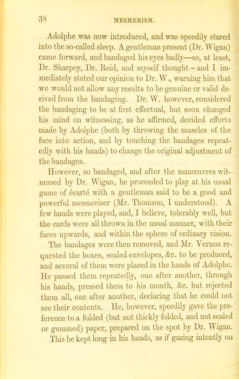 Adolphe was now introduced, and was speedily stared into the so-caJled sleep. A gentleman present (Dr. Wigan) came forward, and bandaged Ids eyes badly—so, at least. Dr. Sharpey, Dr. Ueid, and myself tkought — and 1 im- mediately stated our opinion to Dr. W., warning him that we would not allow any results to be genuine or vaUd de- rived from the bandaging. Dr. W. however, considered the bandaging to be at first effectual, but soon changed liis mind on witnessing, as he affirmed, decided efforts made by Adolphe (both by throwing the muscles of the face into action, and by toucliiug the bandages repeat- edly with his hands) to change the original adjustment of the bandages. However, so bandaged, and after the manoeu\Tes wit- nessed by Dr. Wigau, he proceeded to play at his usual game of ecarte with a gentleman said to be a good and powerful mesmcriser (Mr. Thomson, I understood). A few hands were played, and, I bcUeve, tolerably well, but the cards were all thrown in the usual maimer, with their faces upwards, and within the sphere of ordinary vision. The bandages were then removed, and IMr. Vernon re- quested the boxes, sealed envelopes, &c. to be produced, and several of them were placed in the hands of Adolphe. He passed them repeatedly, one after another, through his liands, pressed them to Ids mouth, &e. but rejected them all, one after another, declai-ing that he could not see their contents. He, however, speedily gave the pre- ference to a folded (but not thickly folded, and not scided or gummed) paper, prepared on the spot by Dr. Wigan. This he kept long in his hands, as if gazing intently on