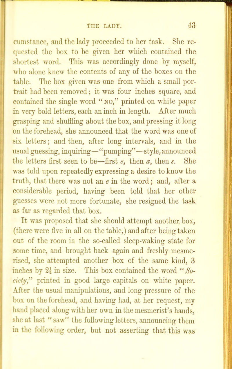 oinistance, aud the lady proceeded to lier task. Slic re- quested the box to be given her which coutiiiiicd the shortest word. This was accordiugly doue by myself, who alone knew the contents of any of the boxes on the table. The box given was one from which a small por- ti-ait had been removed; it was foiu- inches square, and contained the smgle word  no, printed on wliite paper in very bold letters, each an inch in length. After much grasping and shuffling about the box, and pressing it long on the forehead, she announced that the word was one of iix letters; and then, after long intervals, and in the usual guessing, inquiiing—piunping—style, announced the letters first seen to be—tu'st then a, then s. She was told upon repeatedly expressing a desire to know the truth, that there was not an e in the word; and, after a considerable period, ha\Tng been told that her other guesses were not more fortunate, she resigned the task as far as regarded that box. It was proposed that she should attempt another box, (there were five in all on the table,) and after being taken out of the room in the so-eaUed sleep-waking state for some time, and brought back again and fi-eshly mesme- rised, she attempted another box of the same kind, 3 inches by 2j in size. Tliis box contained the word  So- fietif printed in good large capitals on white paper. After the usual manipulations, and long pressure of the box on the forehead, and having had, at her request, my tiand placed along with her own in the mesmerist's hands, she at last saV the following letters, announcing them in the following order, but not asserting that this was