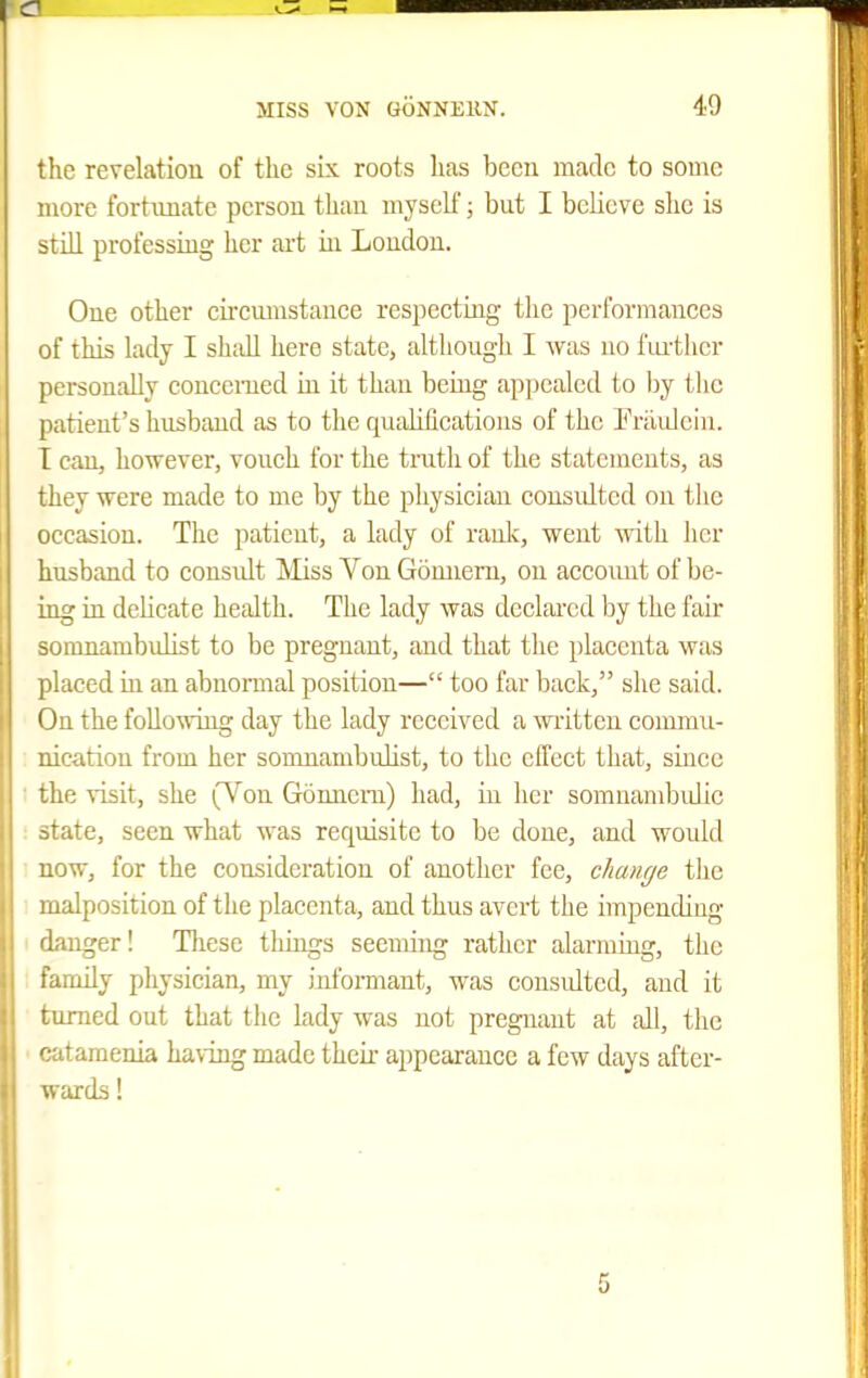 the revelation of the six roots has been made to some more fortunate person than myself; but I bcUeve she is still professuig her art in Loudon. One other cireiunstance respeetiug the performances of this lady I shidl hero state, although I Avas no i'luilicr personally concerned in it than being appealed to by tlic patient's husband as to the qualifications of the Prilulein. T can, however, vouch for the truth of the statements, as they were made to me by the physician consulted on the occasion. The patient, a lady of raulc, went with her husband to eousidt Miss Von Gomiem, on aecoiuit of be- ing ia delicate health. The lady was dcelai'ed by the fair jinnambulist to be pregnant, and that the placenta was laced in an abnormal position— too far back, she said. ' Ju the foUowiug day the lady received a written commu- ijcation from her somnambulist, to the elTect that, since the visit, she (Von Gonnem) had, in licr somnambidic state, seen what was requisite to be done, and woidd now, for the consideration of another fee, change tlie malposition of the placenta, and thus avert the impending danger! These tilings seeming rather alarming, the family pliysician, my informant, was eousidted, and it turned out that the lady was not pregnant at all, the catamenia having made their appearance a few days after- wards ! 5