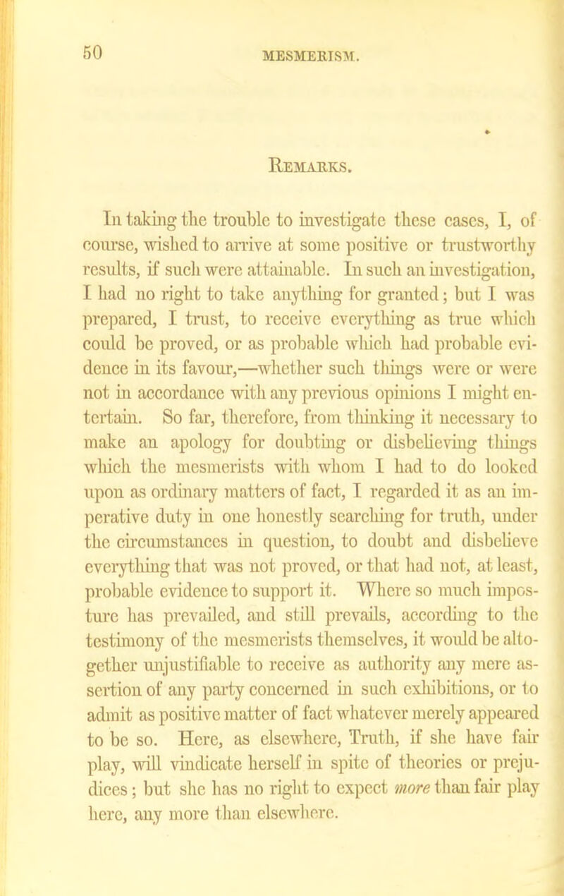 Remarks. In taking the trouble to investigate these cases, I, of course, wished to an-ive at some positive or ti'ustwort liy residts, if sucli were attainable. Ji\ such an investigation, I had no right to take anything for granted; but I was prepared, I trust, to receive everything as true whicli could be proved, or as prol^able wliich had probable evi- dence in its favour,—whether such tilings were or were not m accordance with any previous opinions I might cn- tertam. So far, therefore, from thinking it necessary to make an apology for doubting or disbeherag things wliich the mesmerists vrith whom I had to do looked upon as ordinary matters of fact, I regarded it as an im- perative duty in one honestly searching for truth, under the circumstances m question, to doubt and disbeUevc eveiytiiing tliat was not proved, or that had not, at least, probable evidence to support it. Wlicre so much impos- tui'c has prevailed, and stiU prevails, according to the testimony of the mesmerists themselves, it woidd be alto- gether imjustifiable to receive as authority any mere as- sertion of any party concerned in such exhibitions, or to admit as positive matter of fact whatever merely appeared to be so. Here, as elsewhere, Tmth, if she liave fair play, wiU vindicate herseK in spite of theories or preju- dices ; but she has no right to expect more than fair play here, any more than elsewhere.