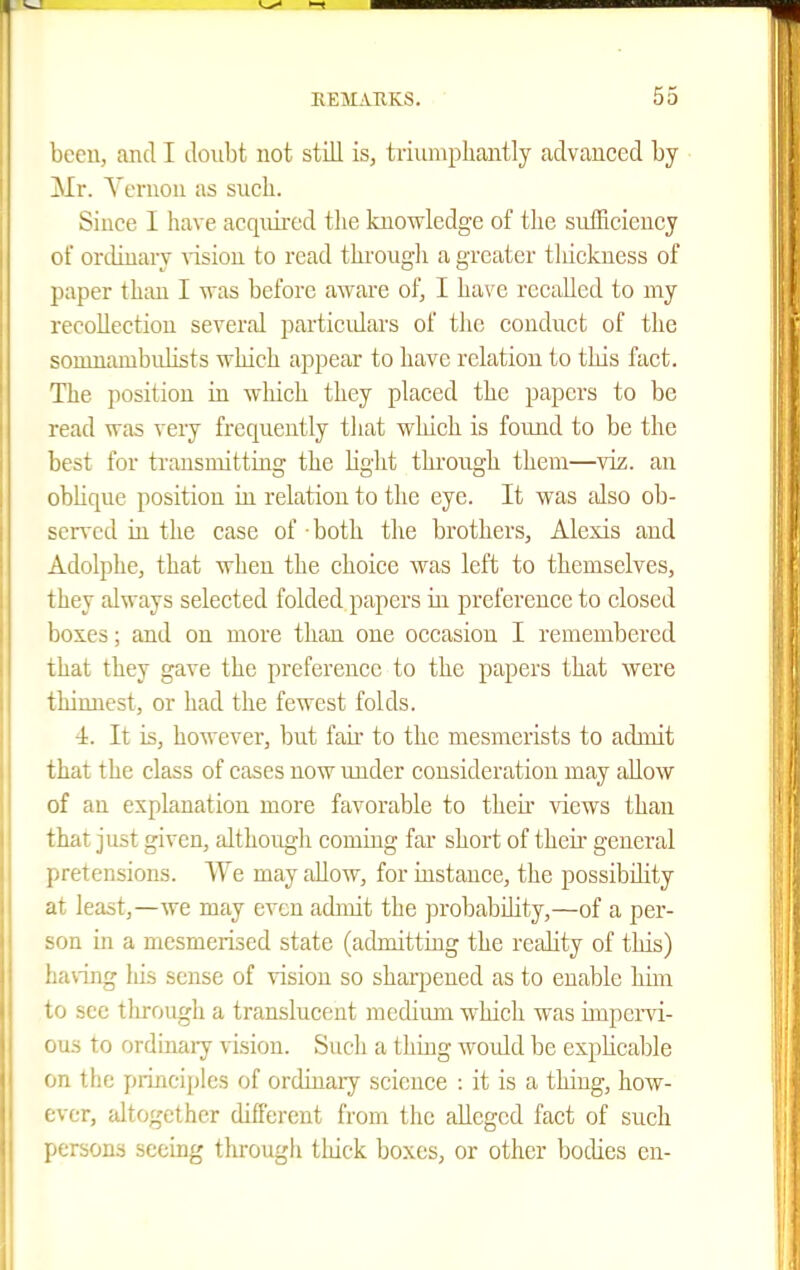 beeu, and I doubt not still is, triumpliantly advanced by Mr. Vernon as such. Since I have acquired the knowledge of the suiEcieucy of ordiuary vision to read thi-ougli a greater tliickuess of paper than I was before aware of, I have recalled to my recollection several particidars of tlie conduct of the somnambulists which appear to have relation to this fact. The position in which they placed the papers to be read was very frequently that which is found to be the best for transmitting the Hght through them—viz. an oblique position in relation to the eye. It was jdso ob- scn'cd ill the case of • both the brothers, Alexis and Adolphe, that when the choice was left to themselves, they always selected folded papers in preference to closed boxes; and on more than one occasion I remembered ihat they gave the preference to the papers that were thinnest, or had the fewest folds. 4. It is, however, but fair to the mesmerists to admit that the class of cases now under consideration may allow of an explanation more favorable to their views than that just given, although coming far short of theii' general pretensions. We may allow, for instance, the possibdity at least,—we may even admit the probability,—of a per- son in a mesmerised state (admitting the reality of this) having liis sense of vision so sharpened as to enable him to see through a translucent medium which was impervi- ous to ordinaiy vision. Sucli a thing would be expUcaljle on the principles of ordinary science : it is a thing, how- ever, altogether different from the alleged fact of such persons seeing through thick boxes, or other bodies en-