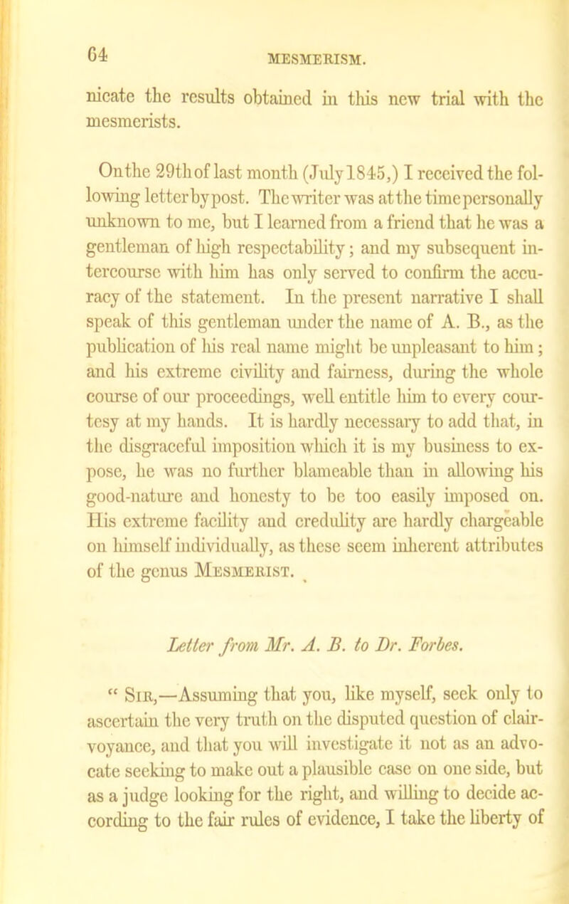 nicate the results obtained iii tliis new trial with tlie mesmerists. Onthe 29thoflast mouth (JidylSiS,) I received the fol- lowing letter bypost. Thc-WTiter was atthe time personally imknown to me, but I learned from a friend that he was a gentleman of high respectability; and my subsequent in- tercourse with him has only served to confirm the accu- racy of the statement. In the present uaiTative I shall speak of this gentleman imder the name of A. B., as the publication of liis real name might be unpleasant to him ; and his extreme eivihty and fairness, dm-mg the whole course of om- proceedings, well entitle him to every cour- tesy at my hands. It is hardly necessaiy to add that, in the disgi'aceful imposition wliich it is my business to ex- pose, he was no further blamcable than in allowmg his good-natui'e and honesty to bo too easily imposed on. His extreme facility and credulity are hardly chargeable on himscH' individually, as these seem ioherent attributes of the genus Mesmeiust. _ Lettei' from Mr. A. B. to Br. Forbes,  SiE,—Assumuig that you, like myself, seek only to ascertaia the very tmtli on the disputed question of clair- voyance, and tliat you wnll investigate it not as an advo- cate seeking to make out a plausible case on one side, but as a judge looking for the right, and williug to decide ac- cording to the fair rules of evidence, I take the liberty of