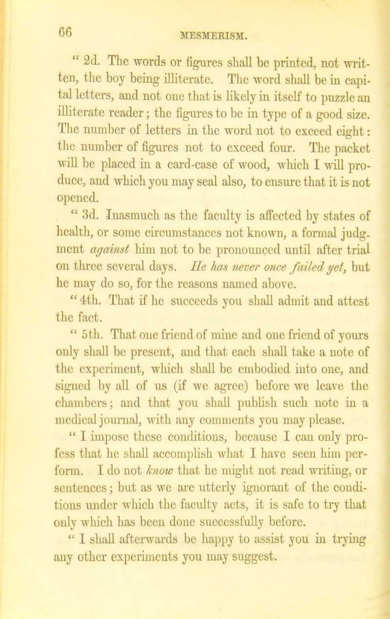  2(1. The words or figures shall be printed, not writ- ten, the boy being illiterate. The word shall be in capi- tal letters, and not one that is Hkcly in itself to puzzle an illiterate reader; the figures to be in type of a good size. Tlie munber of letters in the word not to exceed eight: tlie number of figures not to exceed four. The packet will be placed in a card-ease of wood, wliich I wiU pro- duce, and which you may seal also, to ensure that it is not opened.  3d. Inasmuch as the faculty is affected by states of health, or some cu'cumstanccs not known, a formal judg- ment against him not to be pronounced untU after trial on thi-ee several days. He has Mver once failed yet, but he may do so, for the reasons named above.  4th. That if he succeeds you shall admit and attest the fact.  5th. That one friend of mine and one friend of yours only shall be present, and that each shall take a note of the experiment, which shall be embodied into one, and signed by aU of us (if we agree) before Ave leave the chambers; and that you shall publish such note in a medical jomTial, M'ith any comments you may please.  I impose these conditions, because I can only pro- fess that he shall accompHsh what I have seen him per- form. I do not know that he might not read writing, or sentences; but as we are utterly ignorant of the condi- tions under wliich the faculty acts, it is safe to try that only which has been done successfully before.  I shall aftenvards be happy to assist you in trying any other experiments you may suggest.