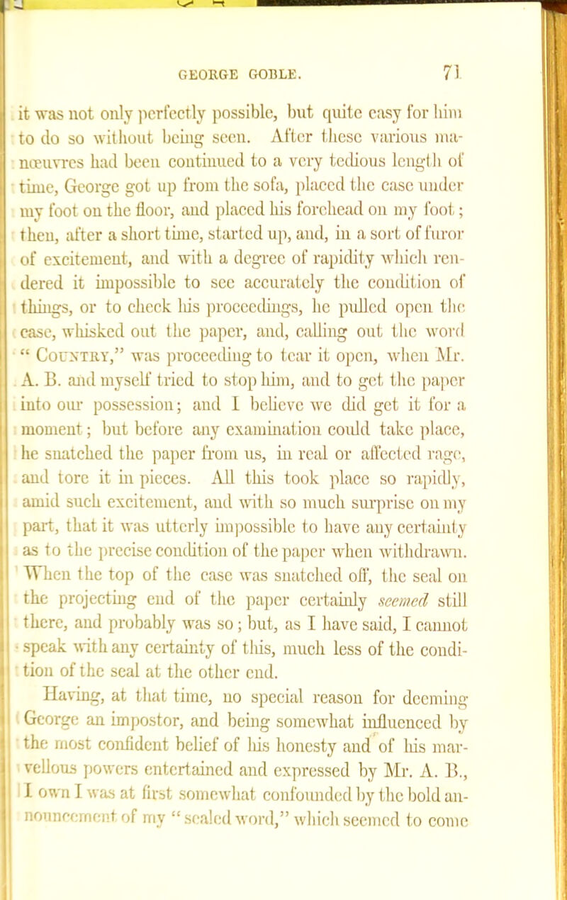 was not only ]icrfcctly possible, but quite easy for liim J 10 do so witliout being seen. After these various nui- noEun-es bad been eontiuued to a very tedious Icng-tli of time, George got up from the sofa, placed the case under my foot on the floor, and placed his forehead on my foot; then, after a short tune, started up, and, ui a sort of furor ( if excitement, and with a degree of rapidity which ren- dered it impossible to see accurately the condition of things, or to check Ids proceedings, he pidled open the, case, whisked out the jjapcr, and, Cidiing out the word CouyTRY, was proceeding to tear it open, wlien Mr. A. B. and myself tried to stop him, and to get the paper iuto oiu- possession; and I IjeUcvc we did get it for a moment; but before any exanimation coidd take place, he snatched the paper fi'om us, in real or affected rage, and tore it in pieces. AU this took place so rapidly, amid such excitement, and ^\^th so nmch surprise on my pai-t, that it was utterly impossible to have any certainty y i as to the precise condition of the paper when withcbawii. ' When the top of the case was snatched off, the seal on the projecting end of the paper certainly seemed stdl there, and probably was so ; but, as I have said, I cainiot • speak ^vith any certainty of tliis, much less of the condi- ■ tion of the seal at the other end. Having, at that time, no special reason for deeming (George an impostor, and being somewhat mtluenced l^y ■ the most confident belief of his honesty and of his mar- ■ vellous powers entertained and expressed by Mr. A. B., ' I own I was at firit somewhat confound(;d by the loold an- ounpcmcntof my  sealed word, which seemed to come