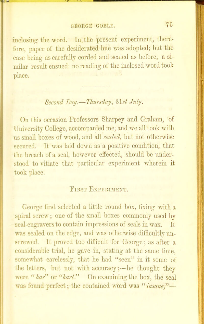 iuelosiiig the -word. lu the present experiment, therc- Ibrc, paper of the desiderated hue vras adopted; but the ease beuig as carefidly corded and sealed as iDefore, a si- uiilai- residt ensued: no reading of the inclosed word took place. Second Day.—Thursday, 31a'^ July. On this occasion Professors Shaipey and Graliam, of UniTcrsity College, accompanied me; and we all took with us small boxes of wood, and all sealed, but not otherwise secured. It was laid do\Tn as a positive condition, that the breach of a seal, liowevcr effected, should be under- stood to vitiate that particular experiment wherein it took place. ElKST EXPEKIMENT. George first selected a little round box, fixing ■s\ith a spu-al screw; one of the small boxes commonly used by seal-engi'avers to contain impressions of seals in wax. It was sealed ou the edge, and was other\iase difficultly un- screwed. It proved too difficidt for George; as after a considerable trial, he gave in, stating at the same time, somewhat carelessly, that he had seen in it some of the letters, but not mth acciu'acy ;~he thought they were //«/' or hurl. On examirdng the box, the seal was found perfect; the contained word was  insane,—