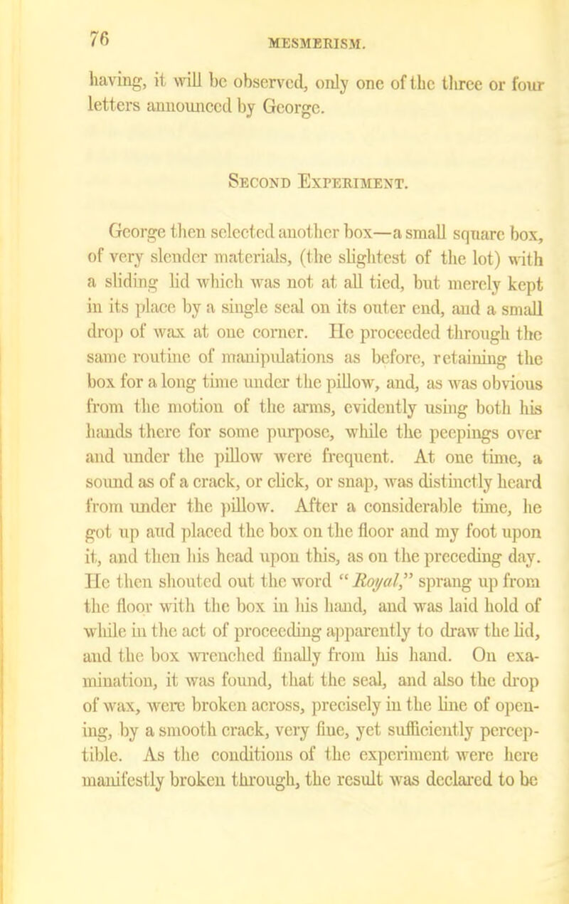 having, it will be observed, only one of the tliree or four letters announced by George. Second Expeeiment. George then selected iinother box—a small sqnarc box, of very slender materials, (the slightest of the lot) with a sliding lid which was not at all tied, but merely kept in its place by a single seal on its outer end, and a small drop of wax at one corner. He proceeded through the same routhie of manipidations as before, retaining the box for a long time undci- the jiillow, and, as was obvious from the motion of the arms, evidently usuig both lus hands there for some purpose, while the pecpings over and under the pillow were frequent. At one time, a sound as of a crack, or click, or snap, was distuictly heard from under the piUow. After a considerable time, he got up atid ])laced the box on the floor and my foot upon it, and then his head upon this, as on the preceding day. He then shouted out the word  Roi/al, sprang up from the floor with the box in his luuid, and was laid hold of wliile in the act of proceeding ajjjjarently to draw the hd, and the box wi-enched finally from his hand. On exa- mination, it wjis found, that the seal, and also the drop of wax, were broken across, precisely in the line of open- ing, by a smooth crack, very fine, yet sufficiently percep- tible. As the conditions of the experiment were here manifestly broken thi-ough, the result was declared to be