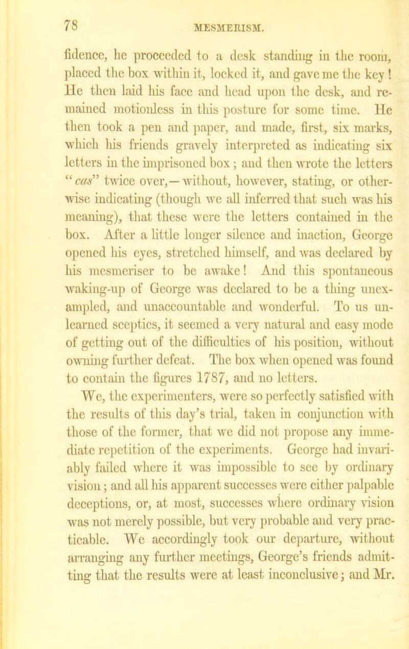 fidencc, he proceeded to a desk standing in the room, placed the box mtliin it, locked it, and gave me tlie key ! He then laid his face and head upon the desk, and re- mained motionless in this posture for some time. He then took a pen and paper, and made, first, six marks, which his friends gravely interpreted as indicating six letters in the imprisoned box; and then wote the letters cos twice over,—without, however, stating, or other- ynsc indieatuig (though we all iiifen'ed that such was liis meaning), that these were the letters contained ui the box. After a little longer sUeuee and inaction, George opened his eyes, stretched himself, and was declared by his mesmeriser to be awake! And this spontaneous waking-up of George was declared to be a tluug unex- ampled, and unaccountable and wonderfid. To us un- learned sceptics, it seemed a vci-y natural and easy mode of getting out of the diflficulties of his position, without owning fm-ther defeat. The box when opened was found to coutam the figiu'cs 1787, and no letters. We, the experimenters, were so perfectly satisfied with the residts of this day's trial, taken in conjunction with those of the former, that we did not propose any imme- diate repetition of the experiments. George had iavari- ably failed where it was impossible to see by ordinary vision; and all liis apparent successes were cither palpable deceptions, or, at most, successes where ordinary vision was not merely possible, but very probable and very pi'ac- ticable. We accordingly took our depai-ture, without arranging any fm-ther meetings, George's friends admit- ting that the results were at least inconclusive j and Mr.