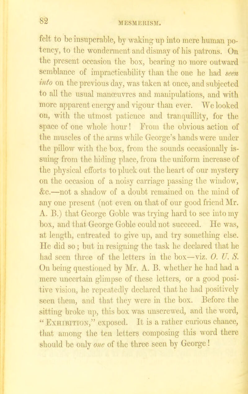 MESMUmSM. felt to be insuperable, by waking up into mere human po- tency, to the wondemicut and dismay of his patrons. On the present occasion the box, bearing no more outward semblance of impracticability than the one he had seen into on the prcAdous day, was taken at once, and subjected to all the usual manoeuvres and manipulations, and with more apparent energy and ^ngour than ever. We looked on, with the utmost patience and tranquiUity, for the space of one whole hoiu-! Erom the obvious action of the muscles of the arms while George's hands were under the pillow with the box, from the soiuids occasionally is- suing from the hiding place, from the uniform increase of the physical efforts to pluck out the heart of our mystery on the occasion of a noisy carriage passing the window, &c.—not a shadow of a doubt remained on the mijid of any one present (not even on that of our good friend Mr. A. B.) that George Goble was trying hard to see into my box, and that George Goble could not succeed. He was, at length, entreated to give up, and try sometliing else He did so; but in resigning the task he declared that 1;^ had seen three of the letters in the box—viz. 0. U. S. On being questioned by Mr. A. B. whether he had had a mere uncertain glimpse of these letters, or a good posi- tive vision, he rcj)catcdly declared that he had positively seen them, and that they were in the box. Before i 1 m sitting broke up, this box was unscrewed, and the word,  Exhibition, exposed. It is a rather em-ious chance that among tlie ten letters eomposhig this word ther> should be only oiw of the three seen by George!