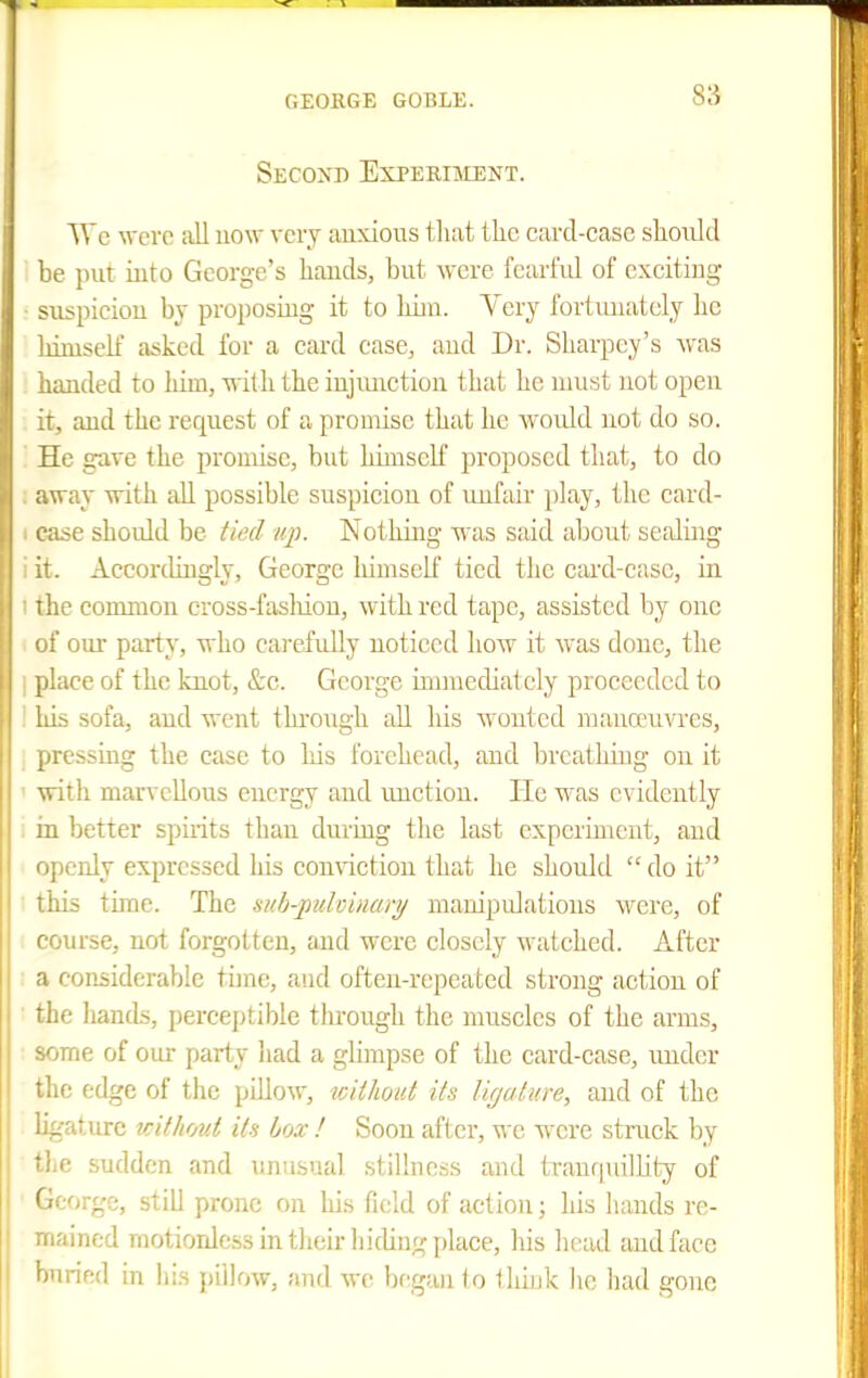 Second Experiment. We ^vcro all uow very auxioiis that the card-case shoiild be put into George's hands, but were fearfid of exciting suspicion by proposing it to hiin. Yery fortunately he himself asked for a card case, and Dr. Sharpey's was handed to him, with the injunction that he nuist not open it, and the request of a promise that he A¥Ould not do so. He gave the promise, but himself ^^roposcd that, to do . away with all possible suspicion of unfair jjlay, the card- I case should be tied up. Nothing was said about sealing i it. AccortUugly, George himself tied the card-case, in I the common cross-fasliion, with red tape, assisted by one i of our party, who cai-efully noticed how it was done, the I place of the knot, &c. George immediately proceeded to ' his sofa, and went thi'ough all his wonted manoeuvres, pressing the case to his forehead, and breathing on it ' with marvellous energy and unction. He was evidently . in better spirits than during tlie last experiment, and openly expressed his comiction that he should do it this time. The sub-puloinari/ manipidations were, of course, not forgotten, and were closely watched. After : a considerable time, and often-repeated strong action of the hands, perceptible through the muscles of the arms, some of our party liad a glimpse of the card-case, imdcr the edge of the pillow, without its ligature, and of the ligature without its box ! Soon after, we were struck by the sudden and unusual stillness and trantpullity of George, still prone on liis field of action; his hands re- mained motionless in their hiding place, his head and face buried in his pillow, and wo began to Hiiuk he liad gone