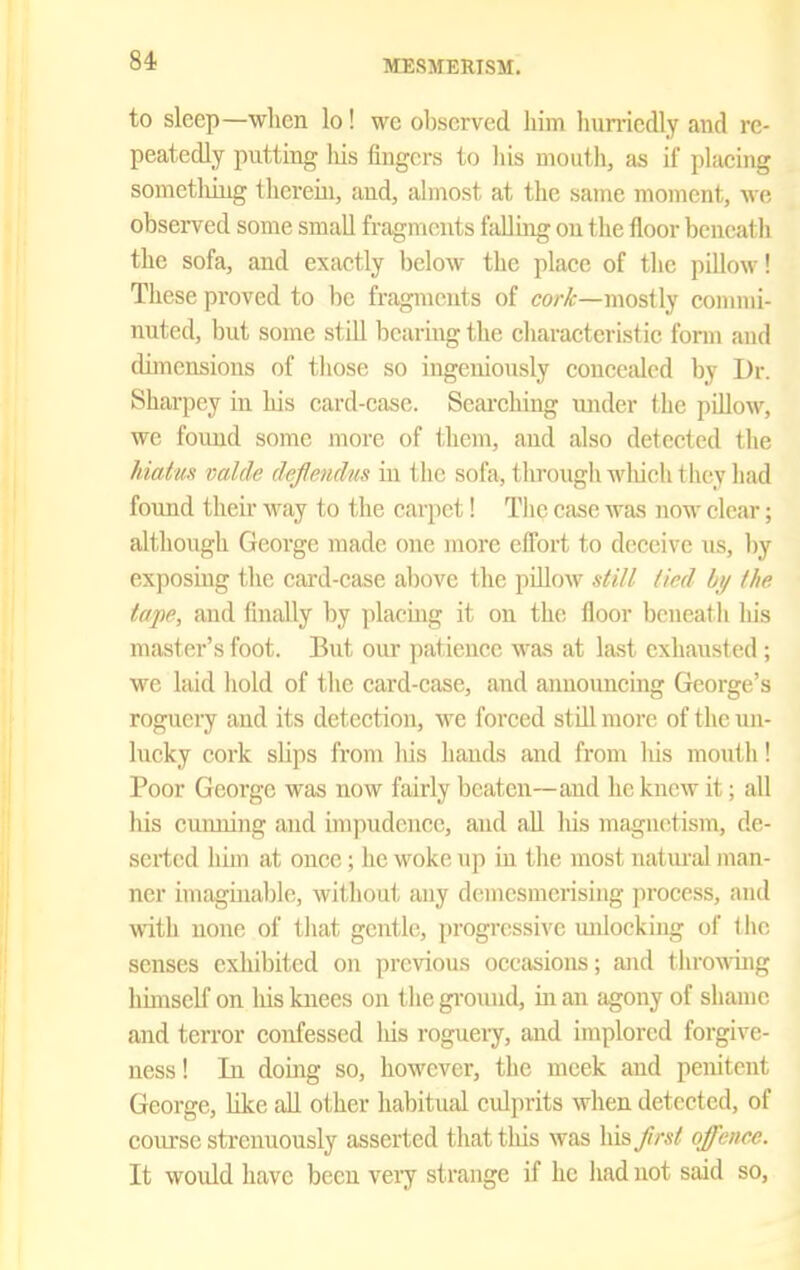 84- to sleep—wlicn lo! we observed him huniedly and re- peatedly putting Ms fingers to his mouth, as if placing somctliing therein, and, almost at the same moment, we observed some small fragments falluig on the floor beneath the sofa, and exactly below the place of tlie pillow! These proved to be fragments of co/-i{r—mostly commi- nuted, but some still bearing the characteristic form and dimensions of those so ingeniously conceiUod by Dr. Sharpey in his card-ease. Seai'ching imder the pillow, we found some more of them, and also detected the }datu!< valde deflmdus in the sofa, through wliieh they had found their Avay to the carpet! Tlie Ciise was now clear; although George made one more effort to deceive us, by exposing the cai-d-ease al)ove the pillow still tied bi/ the tape, and fhially by placing it on the floor beneath his master's foot. But our ])atienee was at last exhausted ; we laid hold of the card-case, and announcing George's roguery and its detection, we forced still more of the un- lucky cork slips from his hands and from his mouth! Poor George was now fairly beaten—and he knew it; all his cunning and impudence, and all his magnetism, de- serted him at once; he woke up iu the most natiu'al man- ner imaginable, without any demesmerising process, and with none of that gentle, progressive unlocking of the senses exhibited on previous occasions; and throwing himself on liis biees on t he ground, in an agony of shame and terror confessed his roguery, and implored forgive- ness ! In domg so, however, the meek and penitent George, like all other habitual culprits when detected, of coiu-se strenuously asserted thattliis was \\\?,fmt offence. It would have bccu very strange if he had not said so.