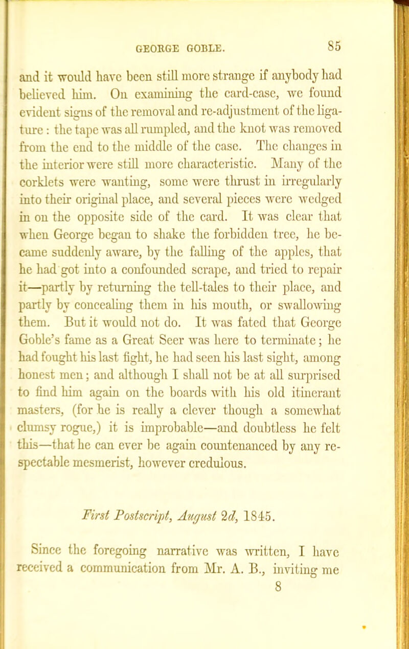 and it would have been still more strange if anybody had believed him. On examining the card-case, we found evident signs of the removal and re-adjustment of the Hga- tiu-e : the tape was all rumpled, and the knot was removed fi-om the end to the middle of the case. The changes in the interior were still more characteristic. Many of the corklets were wanting, some were thi'ust in u-reg-ularly into their origiual place, and several pieces were wedged in on the opposite side of the card. It was clear that when George began to shake the forbidden tree, he be- came suddenly aware, by the faUing of the apples, that he had got iato a confounded scrape, and tried to repair it—partly by retimiing the tell-tales to their place, and partly by concealing them in his mouth, or swallowing them. But it would not do. It was fated that George Goble's fame as a Great Seer was here to terminate; he had fought Us last tight, he had seen his last sight, among honest men; and although I shall not be at aU surprised to find him again on the boards with his old itinerant masters, (for he is really a clever though a somewhat clumsy rogue,) it is improbable—and doidotless he felt this—that he can ever be again countenanced by any re- spectable mesmerist, however credulous. First Postscript, August 2d, 1845. Since the foregoirig narrative was written, I have received a communication from Mr. A. B., uiviting me 8